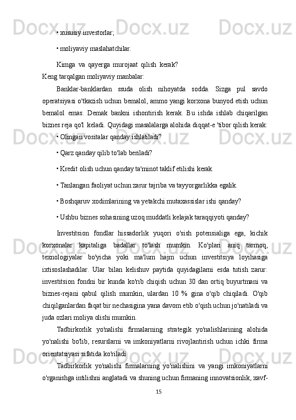 • xususiy   investorlar;
• moliyaviy   maslahatchilar.
Kimga   va   qayerga   murojaat   qilish   kerak?
Keng tarqalgan moliyaviy manbalar:
Banklar-banklardan   ssuda   olish   nihoyatda   sodda.   Sizga   pul   savdo
operatsiyasi o'tkazish uchun bemalol, ammo yangi korxona bunyod etish uchun
bemalol   emas.   Demak   bankni   ishontirish   kerak.   Bu   ishda   ishlab   chiqarilgan
biznes reja qo'l   keladi. Quyidagi masalalarga alohida diqqat-e 'tibor qilish kerak:
• Olingan   vositalar   qanday   ishlatiladi?
• Qarz   qanday   qilib   to'lab   beriladi?
• Kredit   olish   uchun   qanday   ta'minot   taklif   etilishi   kerak.
• Tanlangan   faoliyat   uchun   zarur   tajriba   va   tayyorgarlikka   egalik.
• Boshqaruv   xodimlarining   va   yetakchi   mutaxassislar   ishi   qanday?
• Ushbu   biznes   sohasining   uzoq   muddatli   kelajak   taraqqiyoti   qanday?
Investitsion   fondlar   hissadorlik   yuqori   o'sish   potensialiga   ega,   kichik
korxonalar   kapitaliga   badallar   to'lash   mumkin.   Ko'plari   aniq   tarmoq,
texnologiyalar   bo'yicha   yoki   ma'lum   hajm   uchun   investitsiya   loyihasiga
ixtisoslashadilar.   Ular   bilan   kelishuv   paytida   quyidagilarni   esda   tutish   zarur:
investitsion   fondni   bir   kunda   ko'rib   chiqish   uchun   30   dan   ortiq   buyurtmani   va
biznes-rejani   qabul   qilish   mumkin,   ulardan   10   %   gina   o'qib   chiqiladi.   O'qib
chiqilganlardan faqat bir nechasigina yana davom etib o'qish uchun jo'natiladi va
juda ozlari moliya olishi mumkin.
Tadbirkorlik   yo'nalishi   firmalarning   strategik   yo'nalishlarining   alohida
yo'nalishi   bo'lib,   resurslarni   va   imkoniyatlarni   rivojlantirish   uchun   ichki   firma
orientatsiyasi sifatida ko'riladi
Tadbirkorlik   yo'nalishi   firmalarning   yo'nalishini   va   yangi   imkoniyatlarni
o'rganishga intilishni anglatadi va shuning uchun firmaning innovatsionlik, xavf-
15 
