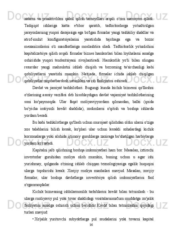 xatarni   va   proaktivlikni   qabul   qilish   tamoyillari   orqali   o'zini   namoyon   qiladi.
Tadqiqot   ishlariga   katta   e'tibor   qaratib,   tadbirkorlarga   yo'naltirilgan
jarayonlarning yuqori darajasiga ega bo'lgan firmalar yangi tashkiliy shakllar va
atrof-muhit   konfiguratsiyalarini   yaratishda   tajribaga   ega   va   bozor
mexanizmlarini   o'z   manfaatlariga   moslashtira   oladi.   Tadbirkorlik   yo'nalishini
kapitalizatsiya qilish orqali firmalar biznes hamkorlari bilan loyihalarni amalga
oshirishda   yuqori   tendentsiyani   rivojlantiradi.   Hamkorlik   yo'li   bilan   olingan
resurslar   yangi   mahsulotni   ishlab   chiqish   va   bozorning   ta'sirchanligi   kabi
qobiliyatlarni   yaratishi   mumkin.   Natijada,   firmalar   ichida   ishlab   chiqilgan
qobiliyatlar raqobatbardosh ustunlikni va ish faoliyatini oshiradi.
Davlat   va   jamiyat   tashkilotlari.   Bugungi   kunda   kichik   biznesni   qo'llashni
o'zlarining  asosiy   vazifasi   deb  hisoblaydigan   davlat   vajamiyat   tashkilotlarining
soni   ko'paymoqda.   Ular   faqat   moliyaviyyordam   qilmasdan,   balki   (qoida
bo'yicha   imtiyozli   kredit   shaklida),   xodimlarni   o'qitish   va   boshqa   ishlarda
yordam beradi.
Bu kabi tashkilotlarga qo'llash uchun murojaat qilishdan oldin ularni o'ziga
xos   talablarini   bilish   kerak,   ko'plari   ular   uchun   kerakli   sohalardagi   kichik
korxonalarga yoki alohida ijtimoiy guruhlarga zaxiraga bo'shatilgan harbiylarga
yordam ko'rsatadi.
Kapitalni jalb qilishning boshqa imkoniyatlari ham bor. Masalan, ixtirochi
investorlar   guruhidan   moliya   olish   mumkin,   buning   uchun   u   agar   ishi
yurishmay,   qolganda   o'zining   ishlab   chiqqan   texnologiyasiga   egalik   huquqini
ularga   topshirishi   kerak.   Xorijiy   rnoliya   manbalari   mavjud.   Masalan,   xorijiy
firmalar,   ular   boshqa   davlatlarga   investitsiya   qilish   imkoniyatlarini   faol
o'rganmoqdalar.
Kichik   biznesning   ishbilarmonlik   tarkiblarini   kredit   bilan   ta'rninlash   -   bu
ularga rnoliyaviy pul yoki tovar shaklidagi vositalarnima'lum muddatga xo'jalik
faoliyatini   amalga   oshirish   uchun   berishdir.Kredit   bilan   ta'minlashni   quyidagi
turlari mavjud:
• Xo'jalik   yurituvchi   subyektlarga   pul   ssudalarini   yoki   tovarni   kapital
16 