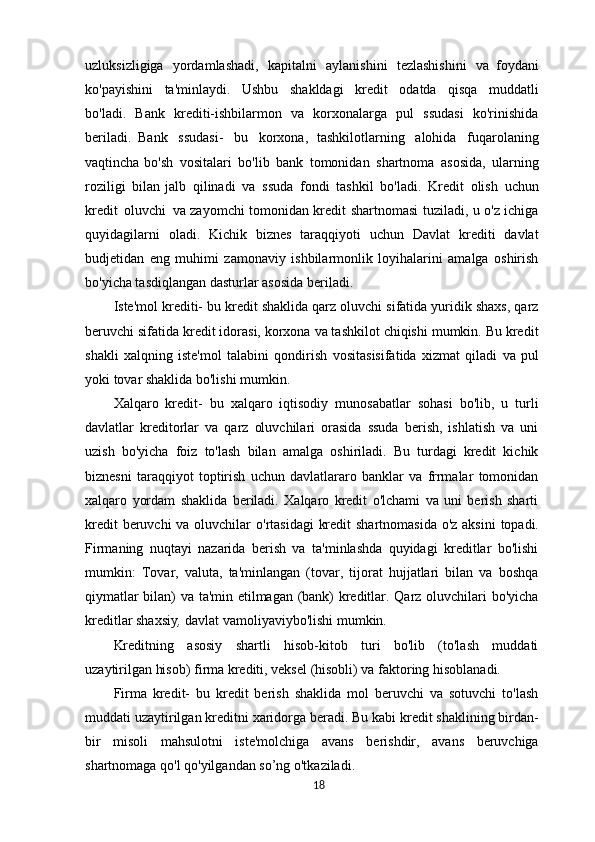 uzluksizligiga   yordamlashadi,   kapitalni   aylanishini   tezlashishini   va   foydani
ko'payishini   ta'minlaydi.   Ushbu   shakldagi   kredit   odatda   qisqa   muddatli
bo'ladi.   Bank   krediti-ishbilarmon   va   korxonalarga   pul   ssudasi   ko'rinishida
beriladi.   Bank   ssudasi-   bu   korxona,   tashkilotlarning   alohida   fuqarolaning
vaqtincha bo'sh   vositalari   bo'lib   bank   tomonidan   shartnoma   asosida,   ularning
roziligi   bilan jalb   qilinadi   va   ssuda   fondi   tashkil   bo'ladi.   Kredit   olish   uchun
kredit   oluvchi   va zayomchi tomonidan kredit shartnomasi tuziladi, u o'z ichiga
quyidagilarni   oladi.   Kichik   biznes   taraqqiyoti   uchun   Davlat   krediti   davlat
budjetidan   eng   muhimi   zamonaviy   ishbilarmonlik   loyihalarini   amalga   oshirish
bo'yicha tasdiqlangan dasturlar asosida beriladi.
Iste'mol krediti- bu kredit shaklida qarz oluvchi sifatida yuridik shaxs, qarz
beruvchi sifatida kredit idorasi, korxona va tashkilot chiqishi mumkin. Bu kredit
shakli   xalqning   iste'mol   talabini   qondirish   vositasisifatida   xizmat   qiladi   va   pul
yoki tovar shaklida bo'lishi mumkin.
Xalqaro   kredit-   bu   xalqaro   iqtisodiy   munosabatlar   sohasi   bo'lib,   u   turli
davlatlar   kreditorlar   va   qarz   oluvchilari   orasida   ssuda   berish,   ishlatish   va   uni
uzish   bo'yicha   foiz   to'lash   bilan   amalga   oshiriladi.   Bu   turdagi   kredit   kichik
biznesni   taraqqiyot   toptirish   uchun   davlatlararo   banklar   va   frrmalar   tomonidan
xalqaro   yordam   shaklida   beriladi.   Xalqaro   kredit   o'lchami   va   uni   berish   sharti
kredit  beruvchi   va   oluvchilar   o'rtasidagi   kredit   shartnomasida   o'z   aksini   topadi.
Firmaning   nuqtayi   nazarida   berish   va   ta'minlashda   quyidagi   kreditlar   bo'lishi
mumkin:   Tovar,   valuta,   ta'minlangan   (tovar,   tijorat   hujjatlari   bilan   va   boshqa
qiymatlar bilan) va ta'min etilmagan (bank) kreditlar. Qarz oluvchilari bo'yicha
kreditlar shaxsiy ,  davlat vamoliyaviybo'lishi mumkin.
Kreditning   asosiy   shartli   hisob-kitob   turi   bo'lib   (to'lash   muddati
uzaytirilgan hisob) firma krediti, veksel (hisobli) va faktoring hisoblanadi.
Firma   kredit-   bu   kredit   berish   shaklida   mol   beruvchi   va   sotuvchi   to'lash
muddati   uzaytirilgan   kreditni   xaridorga   beradi.   Bu   kabi   kredit   shaklining   birdan-
bir   misoli   mahsulotni   iste'molchiga   avans   berishdir,   avans   beruvchiga
shartnomaga qo'l qo'yilgandan so’ng o'tkaziladi.
18 