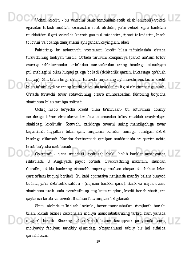 Veksel   krediti   -   bu   vekselni   bank   tomonidan   sotib   olish,   (hisobli)   veksel
egasidan   to'lash   muddati   kelmasdan   sotib   olishdir,   ya'ni   veksel   egasi   bankdan
muddatidan ilgari  vekselda   ko'rsatilgan  pul  miqdorini,  tijorat   to'lovlarini,  hisob
to'lovini va boshqa xarajatlarni ayirgandan keyingisini oladi.
Faktoring-   bu   aylanuvchi   vositalarni   kredit   bilan   ta'minlashda   o'rtada
turuvchining faoliyati turidir. O'rtada turuvchi  kompaniya (bank) ma'lum to'lov
evaziga   ishbilarmonlar   tarkibidan   xaridorlardan   uning   hisobiga   olinadigan
pul   mablag'ini olish huquqiga ega bo'ladi (debitorlik qarzini inkassaga  qo'shish
huquqi). Shu bilan birga o'rtada turuvchi mijozning aylanuvchi vositasini kredit
bilan ta'minlaydi va uning kredit va valuta tavakkalchiligini o'z zimmasiga oladi.
O'rtada   turuvchi   tovar   sotuvchining   o'zaro   munosabatlari   faktoring   bo'yicha
shartnoma bilan tartibga solinadi.
Ochiq   hisob   bo'yicha   kredit   bilan   ta'minlash-   bu   sotuvchini   doimiy
xaridoriga   ta'min   etmasdanva   tez   foiz   to'lamasdan   to'lov   muddati   uzaytirilgan
shakldagi   kreditidir.   Sotuvchi   xaridorga   tovarni   uning   manzilgohiga   tovar
taqsimlash   hujjatlari   bilan   qarz   miqdorini   xaridor   nomiga   ochilgan   debet
hisobiga o'tkazadi. Xaridor shartnomada qurilgan muddatlarda o'z qarzini ochiq
hisob bo'yicha uzib  boradi.
Overdraft   -   qisqa   rnuddatli   kreditlash   shakli   bo'lib   banklar   amaliyotida
ishlatiladi.   U   Angliyada   paydo   bo'ladi.   Overdraftning   mazmuni   shundan
iboratki,   odatda   bankning   ishonchli   mijoziga   ma'lum   chegarada   cheklar   bilan
qarz to'lash huquqi beriladi. Bu kabi operatsiya natijasida manfiy balans bunyod
bo'ladi,   ya'ni   debitorlik  saldosi   -   (mijozni   bankka   qarzi).   Bank   va  mijoz   o'zaro
shartnoma  tuzib  unda  overdraftning eng  katta miqdori, kredit  berish  sharti,  uni
qaytarish tartibi va overdraft uchun foiz miqdori belgilanadi.
Shuni   alohida   ta’kidlash   lozimki,   bozor   munosabatlari   rivojlanib   borishi
bilan,   kichik   biznes   korxonalari   moliya   munosabatlarining   tarkibi   ham   yanada
o’zgarib   boradi.   Shuning   uchun   kichik   biznes   taraqqiyoti   jarayonida   uning
moliyaviy   faoliyati   tarkibiy   qismidagi   o’zgarishlarni   tabiiy   bir   hol   sifatida
qarash lozim.
19 