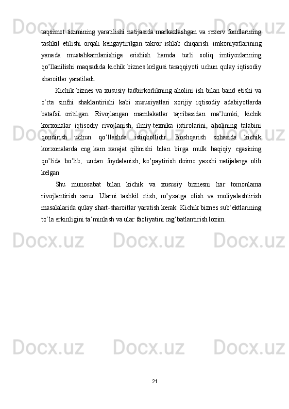 taqsimot   tizimining   yaratilishi   natijasida   markazlashgan   va   rezerv   fondlarining
tashkil   etilishi   orqali   kengaytirilgan   takror   ishlab   chiqarish   imkoniyatlarining
yanada   mustahkamlanishiga   erishish   hamda   turli   soliq   imtiyozlarining
qo’llanilishi  maqsadida  kichik  biznes  kelgusi  taraqqiyoti  uchun  qulay iqtisodiy
sharoitlar  yaratiladi.
Kichik  biznes   va  xususiy   tadbirkorlikning  aholini   ish  bilan  band  etishi   va
o’rta   sinfni   shaklantirishi   kabi   xususiyatlari   xorijiy   iqtisodiy   adabiyotlarda
batafsil   oritilgan.   Rivojlangan   mamlakatlar   tajribasidan   ma’lumki,   kichik
korxonalar   iqtisodiy   rivojlanish,   ilmiy-texnika   ixtirolarini,   aholining   talabini
qondirish   uchun   qo’llashda   istiqbollidir.   Boshqarish   sohasida   kichik
korxonalarda   eng   kam   xarajat   qilinishi   bilan   birga   mulk   haqiqiy   egasining
qo’lida   bo’lib,   undan   foydalanish,   ko’paytirish   doimo   yaxshi   natijalarga   olib
kelgan.
Shu   munosabat   bilan   kichik   va   xususiy   biznesni   har   tomonlama
rivojlantirish   zarur.   Ularni   tashkil   etish,   ro’yxatga   olish   va   moliyalashtirish
masalalarida qulay shart-sharoitlar yaratish kerak. Kichik biznes sub’ektlarining
to’la erkinligini ta’minlash va ular faoliyatini rag’batlantirish lozim.
 
21 