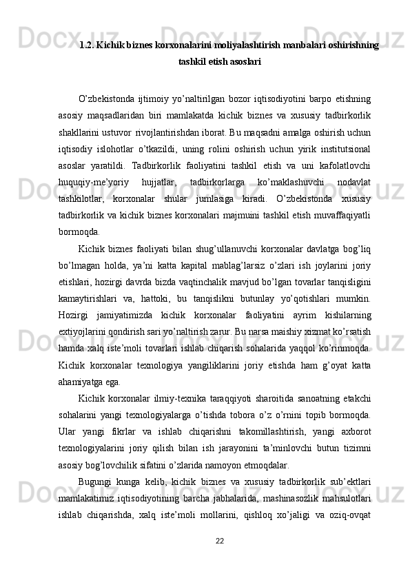 1.2. Kichik biznes korxonalarini moliyalashtirish manbalari  oshirishning
tashkil   etish   asoslari
 
O’zbekistonda   ijtimoiy   yo’naltirilgan   bozor   iqtisodiyotini   barpo   etishning
asosiy   maqsadlaridan   biri   mamlakatda   kichik   biznes   va   xususiy   tadbirkorlik
shakllarini ustuvor   rivojlantirishdan iborat. Bu maqsadni amalga oshirish uchun
iqtisodiy   islohotlar   o’tkazildi,   uning   rolini   oshirish   uchun   yirik   institutsional
asoslar   yaratildi.   Tadbirkorlik   faoliyatini   tashkil   etish   va   uni   kafolatlovchi
huquqiy-me’yoriy   hujjatlar,   tadbirkorlarga   ko’maklashuvchi   nodavlat
tashkilotlar,   korxonalar   shular   jumlasiga   kiradi.   O’zbekistonda   xususiy
tadbirkorlik va kichik biznes  korxonalari  majmuini  tashkil  etish muvaffaqiyatli
bormoqda.
Kichik   biznes   faoliyati   bilan   shug’ullanuvchi   korxonalar   davlatga   bog’liq
bo’lmagan   holda,   ya’ni   katta   kapital   mablag’larsiz   o’zlari   ish   joylarini   joriy
etishlari, hozirgi davrda bizda vaqtinchalik mavjud bo’lgan tovarlar tanqisligini
kamaytirishlari   va,   hattoki,   bu   tanqislikni   butunlay   yo’qotishlari   mumkin.
Hozirgi   jamiyatimizda   kichik   korxonalar   faoliyatini   ayrim   kishilarning
extiyojlarini qondirish sari yo’naltirish zarur. Bu narsa maishiy xizmat ko’rsatish
hamda xalq iste’moli tovarlari ishlab chiqarish sohalarida yaqqol ko’rinmoqda.
Kichik   korxonalar   texnologiya   yangiliklarini   joriy   etishda   ham   g’oyat   katta
ahamiyatga  ega.
Kichik   korxonalar   ilmiy-texnika   taraqqiyoti   sharoitida   sanoatning   etakchi
sohalarini   yangi   texnologiyalarga   o’tishda   tobora   o’z   o’rnini   topib   bormoqda.
Ular   yangi   fikrlar   va   ishlab   chiqarishni   takomillashtirish,   yangi   axborot
texnologiyalarini   joriy   qilish   bilan   ish   jarayonini   ta’minlovchi   butun   tizimni
asosiy bog’lovchilik sifatini o’zlarida namoyon etmoqdalar.
Bugungi   kunga   kelib,   kichik   biznes   va   xususiy   tadbirkorlik   sub’ektlari
mamlakatimiz   iqtisodiyotining   barcha   jabhalarida,   mashinasozlik   mahsulotlari
ishlab   chiqarishda,   xalq   iste’moli   mollarini,   qishloq   xo’jaligi   va   oziq-ovqat
22 