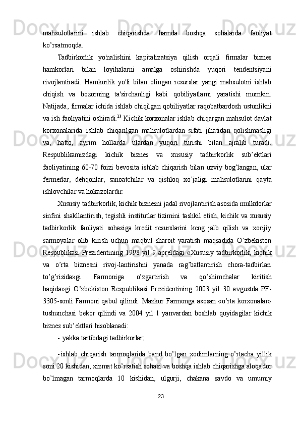 mahsulotlarini   ishlab   chiqarishda   hamda   boshqa   sohalarda   faoliyat
ko’rsatmoqda.
Tadbirkorlik   yo'nalishini   kapitalizatsiya   qilish   orqali   firmalar   biznes
hamkorlari   bilan   loyihalarni   amalga   oshirishda   yuqori   tendentsiyani
rivojlantiradi.   Hamkorlik   yo'li   bilan   olingan   resurslar   yangi   mahsulotni   ishlab
chiqish   va   bozorning   ta'sirchanligi   kabi   qobiliyatlarni   yaratishi   mumkin.
Natijada, firmalar ichida ishlab chiqilgan qobiliyatlar raqobatbardosh ustunlikni
va ish faoliyatini oshiradi. 13
 Kichik korxonalar ishlab chiqargan mahsulot davlat
korxonalarida   ishlab   chiqarilgan   mahsulotlardan   sifati   jihatidan   qolishmasligi
va,   hatto,   ayrim   hollarda   ulardan   yuqori   turishi   bilan   ajralib   turadi.
Respublikamizdagi   kichik   biznes   va   xususiy   tadbirkorlik   sub’ektlari
faoliyatining  60-70  foizi  bevosita  ishlab   chiqarish   bilan   uzviy   bog’langan,   ular
fermerlar,   dehqonlar,   sanoatchilar   va   qishloq   xo’jaligi   mahsulotlarini   qayta
ishlovchilar va hokazolardir.
Xususiy tadbirkorlik, kichik biznesni jadal rivojlantirish asosida mulkdorlar
sinfini shakllantirish, tegishli institutlar tizimini tashkil etish, kichik va xususiy
tadbirkorlik   faoliyati   sohasiga   kredit   resurslarini   keng   jalb   qilish   va   xorijiy
sarmoyalar   olib   kirish   uchun   maqbul   sharoit   yaratish   maqsadida   O’zbekiston
Respublikasi   Prezidentining   1998  yil   9  apreldagi   «Xususiy   tadbirkorlik,   kichik
va   o’rta   biznesni   rivoj-lantirishni   yanada   rag’batlantirish   chora-tadbirlari
to’g’risida»gi     Farmoniga     o’zgartirish     va     qo’shimchalar     kiritish
haqida»gi   O’zbekiston   Respublikasi   Prezidentining   2003   yil   30   avgustda   PF-
3305-sonli Farmoni qabul qilindi. Mazkur Farmonga asosan «o’rta korxonalar»
tushunchasi   bekor   qilindi   va   2004   yil   1   yanvardan   boshlab   quyidagilar   kichik
biznes sub’ektlari  hisoblanadi:
-   yakka   tartibdagi   tadbirkorlar;
- ishlab   chiqarish   tarmoqlarida   band   bo’lgan   xodimlarning   o’rtacha   yillik
soni 20 kishidan, xizmat ko’rsatish sohasi va boshqa ishlab chiqarishga aloqador
bo’lmagan   tarmoqlarda   10   kishidan,   ulgurji,   chakana   savdo   va   umumiy
23 