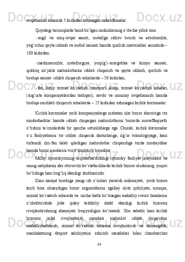 ovqatlanish sohasida 5 kishidan oshmagan mikrofirmalar.
Quyidagi   tarmoqlarda   band   bo’lgan   xodimlarning   o’rtacha   yillik   soni:
- engil   va   oziq-ovqat   sanoti,   metallga   ishlov   berish   va   asbobsozlik,
yog’ochni qayta ishlash va mebel sanoati hamda qurilish materiallari sanoatida –
100 kishidan;
- mashinasozlik,   metallurgiya,   yoqilg’i-energetika   va   kimyo   sanoati,
qishloq   xo’jalik   mahsulotlarini   ishlab   chiqarish   va   qayta   ishlash,   qurilish   va
boshqa sanoat- ishlab chiqarish sohalarida – 50 kishidan;
- fan,   ilmiy   xizmat   ko’rsatish,   transport,   aloqa,   xizmat   ko’rsatish   sohalari
(sug’urta   kompaniyalaridan   tashqari),   savdo   va   umumiy   ovqatlannish   hamda
boshqa noishlab chiqarish sohalarida – 25 kishidan oshmagan kichik korxonalar.
Kichik korxonalar yirik kompaniyalarga nisbatan ular bozor sharoitiga tez
moslashadilar   hamda   ishlab   chiqargan   mahsulotlarini   bozorda   muvaffaqiyatli
o’tishini   ta’minlashda   bir   qancha   ustunliklarga   ega.   Chunki,   kichik   korxonalar
o’z   faoliyatlarini   tor   ishlab   chiqarish   dasturlariga,   ilg’or   texnologiyaga,   kam
turkumli   ilm-fan   talab   qiladigan   mahsulotlar   chiqarishga   tezda   moslaydilar
hamda bozor asoslarini tez o’zlashtirib boradilar.
Milliy   iqtisodiyotning   raqobatbardoshligi   iqtisodiy   faoliyat   jarayonlari   va
uning natijalarini aks ettiruvchi ko’rsatkichlarda kichik biznes ulushining   yuqori
bo’lishiga ham bog’liq ekanligi shubhasizdir.
Kam   xarajat   hisobiga   yangi   ish   o’rinlari   yaratish   imkoniyati,   yirik   biznes
kirib   bora   olmaydigan   bozor   segmentlarini   egallay   olish   qobiliyati,   ayniqsa,
xizmat ko’rsatish sohasida va   uncha katta bo’lmagan mahalliy resurs bazalarini
o’zlashtirishda   juda   qulay   tashkiliy   shakl   ekanligi   kichik   biznesni
rivojlantirishning   ahamiyati   beqiyosligini   ko’rsatadi.   Shu   sababli   ham   kichik
biznesni   jadal   rivojlantirish   masalasi   mahsulot   ishlab   chiqarishni
mahalliylashtirish,   xizmat   ko’rsatish   sohasini   rivojlantirish   va   shuningdek,
mamlakatning   eksport   salohiyatini   oshirish   masalalari   bilan   chambarchas
24 