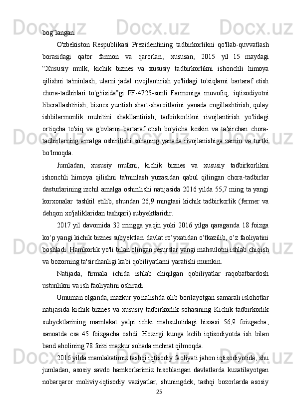 bog’langan.
O'zbekiston   Respublikasi   Prezidentining   tadbirkorlikni   qo'llab-quvvatlash
borasidagi   qator   farmon   va   qarorlari,   xususan,   2015   yil   15   maydagi
“Xususiy   mulk,   kichik   biznes   va   xususiy   tadbirkorlikni   ishonchli   himoya
qilishni   ta'minlash,   ularni   jadal   rivojlantirish   yo'lidagi   to'siqlarni   bartaraf   etish
chora-tadbirlari   to'g'risida”gi   PF-4725-sonli   Farmoniga   muvofiq,   iqtisodiyotni
liberallashtirish,   biznes   yuritish   shart-sharoitlarini   yanada   engillashtirish,   qulay
ishbilarmonlik   muhitini   shakllantirish,   tadbirkorlikni   rivojlantirish   yo'lidagi
ortiqcha   to'siq   va   g'ovlarni   bartaraf   etish   bo'yicha   keskin   va   ta'sirchan   chora-
tadbirlarning  amalga  oshirilishi  sohaning  yanada   rivojlanishiga   zamin  va  turtki
bo'lmoqda.
Jumladan,   xususiy   mulkni,   kichik   biznes   va   xususiy   tadbirkorlikni
ishonchli   himoya   qilishni   ta'minlash   yuzasidan   qabul   qilingan   chora-tadbirlar
dasturlarining izchil amalga oshirilishi natijasida 2016 yilda 55,7 ming ta yangi
korxonalar   tashkil   etilib,  shundan   26,9   mingtasi   kichik   tadbirkorlik   (fermer   va
dehqon xo'jaliklaridan tashqari) subyektlaridir.
2017 yil davomida 32 mingga yaqin yoki 2016 yilga qaraganda 18 foizga
ko‘p yangi kichik biznes subyektlari davlat ro‘yxatidan o‘tkazilib, o‘z faoliyatini
boshladi. Hamkorlik yo'li bilan olingan resurslar yangi mahsulotni ishlab chiqish
va bozorning ta'sirchanligi kabi qobiliyatlarni yaratishi mumkin. 
Natijada,   firmala   ichida   ishlab   chiqilgan   qobiliyatlar   raqobatbardosh
ustunlikni va ish faoliyatini  oshiradi.
Umuman olganda, mazkur yo'nalishda olib borilayotgan samarali islohotlar
natijasida   kichik   biznes   va   xususiy   tadbirkorlik   sohasining   Kichik   tadbirkorlik
subyektlarining   mamlakat   yalpi   ichki   mahsulotidagi   hissasi   56,9   foizgacha,
sanoatda   esa   45   foizgacha   oshdi.   Hozirgi   kunga   kelib   iqtisodiyotda   ish   bilan
band aholining 78 foizi mazkur sohada mehnat qilmoqda.
2016 yilda mamlakatimiz tashqi iqtisodiy faoliyati jahon iqtisodiyotida, shu
jumladan,   asosiy   savdo   hamkorlarimiz   hisoblangan   davlatlarda   kuzatilayotgan
nobarqaror   moliviy-iqtisodiy   vaziyatlar,   shuningdek,   tashqi   bozorlarda   asosiy
25 