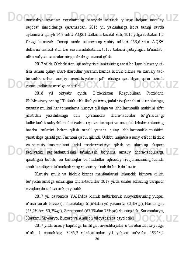 xomashyo   tovarlari   narxlarining   pasayishi   ta'sirida   yuzaga   kelgan   noqulay
raqobat   sharoitlariga   qaramasdan,   2016   yil   yakunlariga   ko'ra   tashqi   savdo
aylanmasi   qariyb 24,7 mlrd. AQSH dollarini tashkil etib, 2015 yilga nisbatan 1,0
foizga   kamaydi.   Tashqi   savdo   balansining   ijobiy   saldosi   453,6   mln.   AQSH
dollarini   tashkil etdi. Bu esa mamlakatimiz to'lov balansi ijobiyligini ta'minlab,
oltin-valyuta zaxiralarining oshishiga xizmat qildi.
2017 yilda O‘zbekiston iqtisodiy rivojlanishining asosi bo‘lgan biznes yuri-
tish   uchun   qulay   shart-sharoitlar   yaratish   hamda   kichik   biznes   va   xususiy   tad-
birkorlik   uchun   xorijiy   investitsiyalarni   jalb   etishga   qaratilgan   qator   tizimli
chora- tadbirlar amalga oshirildi.
2016   yil   oktyabr   oyida   O‘zbekiston   Respublikasi   Prezidenti
Sh.Mirziyoyevning  “ Tadbirkorlik faoliyatining jadal rivojlanishini ta'minlashga,
xususiy mulkni har tomonlama himoya qilishga va ishbilarmonlik muhitini sifat
jihatidan   yaxshilashga   doir   qo‘shimcha   chora-tadbirlar   to‘g‘risida ” gi
tadbirkorlik subyektlari faoliyatini rejadan tashqari va muqobil tekshirishlarning
barcha   turlarini   bekor   qilish   orqali   yanada   qulay   ishbilarmonlik   muhitini
yaratishga qaratilgan Farmoni qabul qilindi. Ushbu hujjatda asosiy e'tibor kichik
va   xususiy   korxonalarni   jadal   modernizatsiya   qilish   va   ularning   eksport
faoliyatini   rag‘batlantirishni   ta'minlash   bo‘yicha   amaliy   chora-tadbirlarga
qaratilgan   bo‘lib,   bu   tarmoqlar   va   hududlar   iqtisodiy   rivojlanishining   hamda
aholi bandligini ta'minlash-ning muhim yo‘nalishi bo‘lishi lozim.
Xususiy   mulk   va   kichik   biznes   manfaatlarini   ishonchli   himoya   qilish
bo‘yicha amalga oshirilgan chora-tadbirlar 2017 yilda ushbu sohaning barqaror
rivojlanishi uchun imkon yaratdi.
2017   yil   davomida   YAHMda   kichik   tadbirkorlik   subyektlarining   yuqori
o‘sish sur'ati Jizzax (1-chorakdagi 61,6%dan yil yakunida 80,3%ga), Namangan
(68,2%dan 80,3%ga), Samarqand (67,7%dan 78%ga) shuningdek, Surxondaryo,
Xorazm, Sir-daryo, Buxoro va Andijon viloyatlarida qayd etildi.
2017 yilda asosiy kapitalga kiritilgan investitsiyalar 6 barobardan zi-yodga
o‘sib,   I   chorakdagi   3235,9   mlrd.so‘mdan   yil   yakuni   bo‘yicha   19963,2
26 