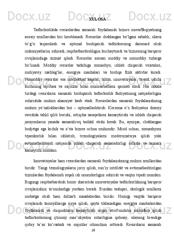 XULOSA
Tadbirkorlikda   resurslardan   samarali   foydalanish   biznes   muvaffaqiyatining
asosiy   omillaridan   biri   hisoblanadi.   Resurslar   cheklangan   bo‘lgani   sababli,   ularni
to‘g‘ri   taqsimlash   va   optimal   boshqarish   tadbirkorning   daromad   olish
imkoniyatlarini oshiradi, raqobatbardoshligini kuchaytiradi va biznesning barqaror
rivojlanishiga   xizmat   qiladi.   Resurslar   asosan   moddiy   va   nomoddiy   turlarga
bo‘linadi.   Moddiy   resurslar   tarkibiga   xomashyo,   ishlab   chiqarish   vositalari,
moliyaviy   mablag‘lar,   energiya   manbalari   va   boshqa   fizik   aktivlar   kiradi.
Nomoddiy   resurslar   esa   intellektual   kapital,   bilim,   innovatsiyalar,   brend,   ishchi
kuchining   tajribasi   va   mijozlar   bilan   munosabatlarni   qamrab   oladi.   Har   ikkala
turdagi   resurslarni   samarali   boshqarish   tadbirkorlik   faoliyatining   natijadorligini
oshirishda   muhim   ahamiyat   kasb   etadi.   Resurslardan   samarali   foydalanishning
muhim   yo‘nalishlaridan   biri   –   optimallashtirish.   Korxona   o‘z   faoliyatini   doimiy
ravishda   tahlil   qilib   borishi,   ortiqcha   xarajatlarni   kamaytirishi   va   ishlab   chiqarish
jarayonlarini   yanada   samaraliroq   tashkil   etishi   kerak.   Bu,   ayniqsa,   cheklangan
budjetga   ega   kichik   va   o‘rta   biznes   uchun   muhimdir.   Misol   uchun,   xomashyoni
tejamkorlik   bilan   ishlatish,   texnologiyalarni   modernizatsiya   qilish   yoki
avtomatlashtirish   natijasida   ishlab   chiqarish   samaradorligi   oshishi   va   tannarx
kamayishi mumkin.
Innovatsiyalar ham resurslardan samarali foydalanishning muhim omillaridan
biridir.  Yangi   texnologiyalarni   joriy  qilish,  sun’iy  intellekt  va  avtomatlashtirilgan
tizimlardan foydalanish orqali ish unumdorligini oshirish va vaqtni tejash mumkin.
Bugungi raqobatbardosh bozor sharoitida innovatsiyalar tadbirkorlikning barqaror
rivojlanishini   ta’minlashga   yordam   beradi.   Bundan   tashqari,   ekologik   omillarni
inobatga   olish   ham   dolzarb   masalalardan   biridir.   Hozirgi   vaqtda   barqaror
rivojlanish   tamoyillariga   rioya   qilish,   qayta   tiklanadigan   energiya   manbalaridan
foydalanish   va   chiqindilarni   kamaytirish   orqali   atrof-muhitni   muhofaza   qilish
tadbirkorlarning   ijtimoiy   mas’uliyatini   oshiribgina   qolmay,   ularning   brendiga
ijobiy   ta’sir   ko‘rsatadi   va   mijozlar   ishonchini   orttiradi.   Resurslarni   samarali
28 