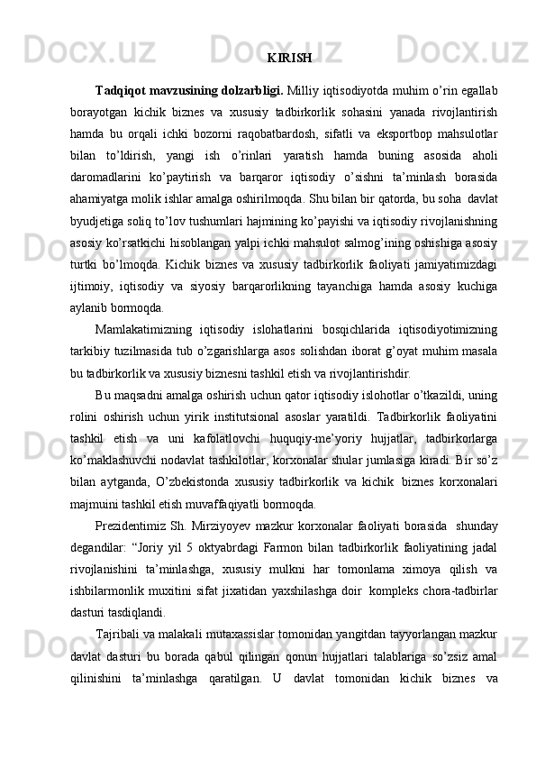 KIRISH
Tadqiqot mavzusining dolzarbligi.   Milliy iqtisodiyotda muhim o’rin egallab
borayotgan   kichik   biznes   va   xususiy   tadbirkorlik   sohasini   yanada   rivojlantirish
hamda   bu   orqali   ichki   bozorni   raqobatbardosh,   sifatli   va   eksportbop   mahsulotlar
bilan   to’ldirish,   yangi   ish   o’rinlari   yaratish   hamda   buning   asosida   aholi
daromadlarini   ko’paytirish   va   barqaror   iqtisodiy   o’sishni   ta’minlash   borasida
ahamiyatga molik ishlar amalga oshirilmoqda. Shu bilan bir qatorda, bu soha   davlat
byudjetiga soliq to’lov tushumlari hajmining ko’payishi va iqtisodiy rivojlanishning
asosiy ko’rsatkichi hisoblangan yalpi ichki mahsulot salmog’ining oshishiga asosiy
turtki   bo’lmoqda.   Kichik   biznes   va   xususiy   tadbirkorlik   faoliyati   jamiyatimizdagi
ijtimoiy,   iqtisodiy   va   siyosiy   barqarorlikning   tayanchiga   hamda   asosiy   kuchiga
aylanib bormoqda.
Mamlakatimizning   iqtisodiy   islohatlarini   bosqichlarida   iqtisodiyotimizning
tarkibiy  tuzilmasida  tub o’zgarishlarga  asos  solishdan   iborat   g’oyat   muhim  masala
bu tadbirkorlik va xususiy biznesni tashkil etish va rivojlantirishdir.
Bu maqsadni amalga oshirish uchun qator iqtisodiy islohotlar o’tkazildi, uning
rolini   oshirish   uchun   yirik   institutsional   asoslar   yaratildi.   Tadbirkorlik   faoliyatini
tashkil   etish   va   uni   kafolatlovchi   huquqiy-me’yoriy   hujjatlar,   tadbirkorlarga
ko’maklashuvchi  nodavlat tashkilotlar, korxonalar shular jumlasiga kiradi. Bir so’z
bilan   aytganda,   O’zbekistonda   xususiy   tadbirkorlik   va   kichik   biznes   korxonalari
majmuini tashkil etish muvaffaqiyatli bormoqda.
Prezidentimiz   Sh.   Mirziyoyev   mazkur   korxonalar   faoliyati   borasida   shunday
degandilar:   “Joriy   yil   5   oktyabrdagi   Farmon   bilan   tadbirkorlik   faoliyatining   jadal
rivojlanishini   ta’minlashga,   xususiy   mulkni   har   tomonlama   ximoya   qilish   va
ishbilarmonlik   muxitini   sifat   jixatidan   yaxshilashga   doir   kompleks   chora-tadbirlar
dasturi tasdiqlandi.
Tajribali va malakali mutaxassislar tomonidan yangitdan tayyorlangan mazkur
davlat   dasturi   bu   borada   qabul   qilingan   qonun   hujjatlari   talablariga   so’zsiz   amal
qilinishini   ta’minlashga   qaratilgan.   U   davlat   tomonidan   kichik   biznes   va 
