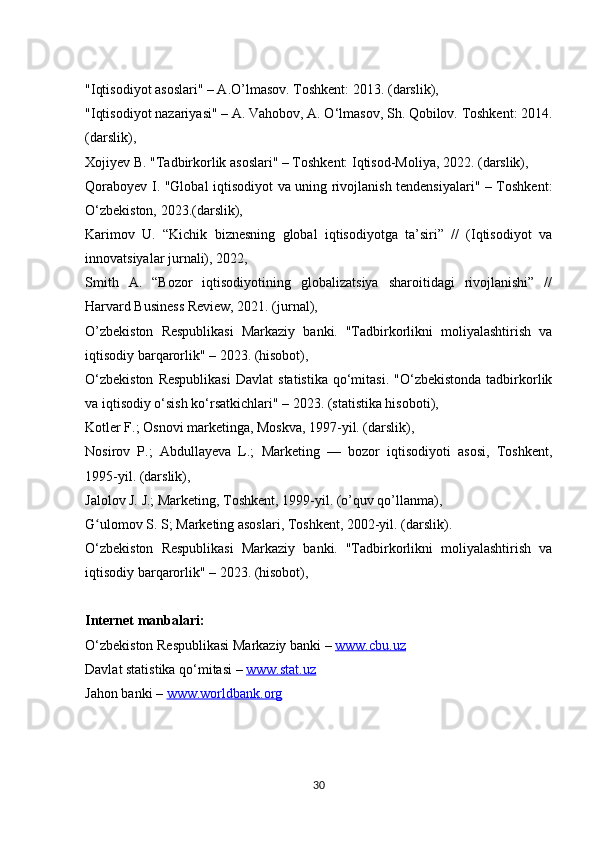 "Iqtisodiyot asoslari" – A.O’lmasov. Toshkent: 2013.  (darslik), 
"Iqtisodiyot nazariyasi" – A. Vahobov, A. O‘lmasov, Sh. Qobilov. Toshkent: 2014.
(darslik), 
Xojiyev B. "Tadbirkorlik asoslari" – Toshkent: Iqtisod-Moliya, 2022. (darslik), 
Qoraboyev I. "Global iqtisodiyot va uning rivojlanish tendensiyalari" – Toshkent:
O‘zbekiston, 2023.(darslik), 
Karimov   U.   “Kichik   biznesning   global   iqtisodiyotga   ta’siri”   //   (Iqtisodiyot   va
innovatsiyalar jurnali), 2022, 
Smith   A.   “Bozor   iqtisodiyotining   globalizatsiya   sharoitidagi   rivojlanishi”   //
Harvard Business Review, 2021. (jurnal), 
O’zbekiston   Respublikasi   Markaziy   banki.   "Tadbirkorlikni   moliyalashtirish   va
iqtisodiy barqarorlik" – 2023. (hisobot), 
O‘zbekiston  Respublikasi   Davlat   statistika   qo‘mitasi.   "O‘zbekistonda  tadbirkorlik
va iqtisodiy o‘sish ko‘rsatkichlari" – 2023. (statistika hisoboti), 
Kotler F.; Osnovi marketinga, Moskva, 1997-yil. (darslik),
Nosirov   P.;   Abdullayeva   L.;   Marketing   —   bozor   iqtisodiyoti   asosi,   Toshkent,
1995-yil. (darslik),
Jalolov J. J.; Marketing, Toshkent, 1999-yil. (o’quv qo’llanma),
G ulomov S. S; Marketing asoslari, Toshkent, 2002-yil. (darslik).ʻ
O‘zbekiston   Respublikasi   Markaziy   banki.   "Tadbirkorlikni   moliyalashtirish   va
iqtisodiy barqarorlik" – 2023. (hisobot), 
Internet manbalari:
O‘zbekiston Respublikasi Markaziy banki –  www.cbu.uz  
Davlat statistika qo‘mitasi –  www.stat.uz  
Jahon banki –  www.worldbank.org
30 