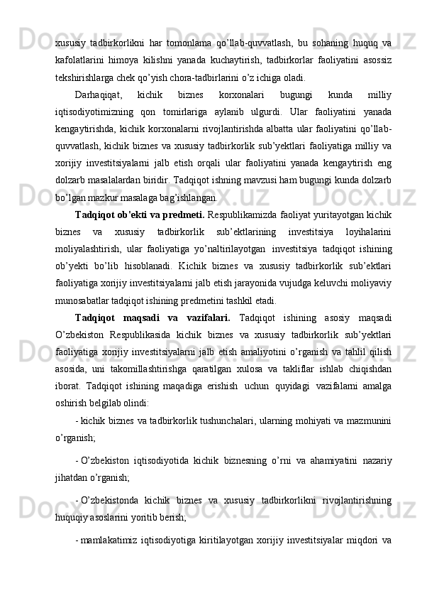 xususiy   tadbirkorlikni   har   tomonlama   qo’llab-quvvatlash,   bu   sohaning   huquq   va
kafolatlarini   himoya   kilishni   yanada   kuchaytirish,   tadbirkorlar   faoliyatini   asossiz
tekshirishlarga chek qo’yish chora-tadbirlarini o’z ichiga oladi.
Darhaqiqat,   kichik   biznes   korxonalari   bugungi   kunda   milliy
iqtisodiyotimizning   qon   tomirlariga   aylanib   ulgurdi.   Ular   faoliyatini   yanada
kengaytirishda,   kichik   korxonalarni   rivojlantirishda   albatta   ular   faoliyatini   qo’llab-
quvvatlash, kichik biznes  va xususiy  tadbirkorlik sub’yektlari  faoliyatiga milliy va
xorijiy   investitsiyalarni   jalb   etish   orqali   ular   faoliyatini   yanada   kengaytirish   eng
dolzarb masalalardan biridir.  Tadqiqot ishning mavzusi ham bugungi kunda dolzarb
bo’lgan mazkur masalaga bag’ishlangan.
Tadqiqot ob'ekti va predmeti.   Respublikamizda faoliyat yuritayotgan kichik
biznes   va   xususiy   tadbirkorlik   sub’ektlarining   investitsiya   loyihalarini
moliyalashtirish,   ular   faoliyatiga   yo’naltirilayotgan   investitsiya   tadqiqot   ishining
ob’yekti   bo’lib   hisoblanadi.   Kichik   biznes   va   xususiy   tadbirkorlik   sub’ektlari
faoliyatiga xorijiy investitsiyalarni jalb etish jarayonida vujudga keluvchi moliyaviy
munosabatlar tadqiqot ishining predmetini tashkil etadi.
Tadqiqot   maqsadi   va   vazifalari.   Tadqiqot   ishining   asosiy   maqsadi
O’zbekiston   Respublikasida   kichik   biznes   va   xususiy   tadbirkorlik   sub’yektlari
faoliyatiga   xorijiy   investitsiyalarni   jalb   etish   amaliyotini   o’rganish   va   tahlil   qilish
asosida,   uni   takomillashtirishga   qaratilgan   xulosa   va   takliflar   ishlab   chiqishdan
iborat.   Tadqiqot   ishining   maqadiga   erishish   uchun   quyidagi   vazifalarni   amalga
oshirish belgilab olindi:
- kichik biznes va tadbirkorlik tushunchalari, ularning mohiyati va mazmunini
o’rganish;
- O’zbekiston   iqtisodiyotida   kichik   biznesning   o’rni   va   ahamiyatini   nazariy
jihatdan o’rganish;
- O’zbekistonda   kichik   biznes   va   xususiy   tadbirkorlikni   rivojlantirishning
huquqiy asoslarini yoritib berish;
- mamlakatimiz   iqtisodiyotiga   kiritilayotgan   xorijiy   investitsiyalar   miqdori   va 