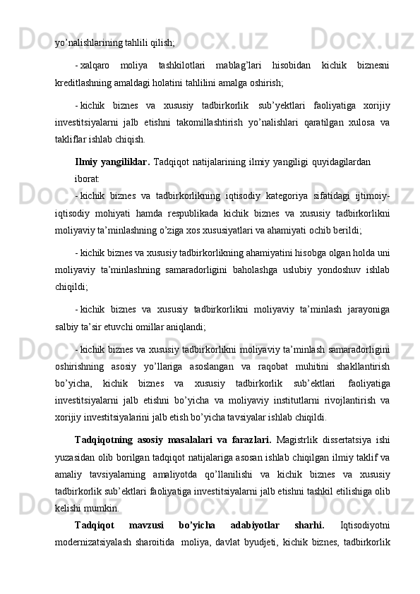 yo’nalishlarining tahlili qilish;
- xalqaro   moliya   tashkilotlari   mablag’lari   hisobidan   kichik   biznesni
kreditlashning amaldagi holatini tahlilini amalga oshirish;
- kichik   biznes   va   xususiy   tadbirkorlik   sub’yektlari   faoliyatiga   xorijiy
investitsiyalarni   jalb   etishni   takomillashtirish   yo’nalishlari   qaratilgan   xulosa   va
takliflar ishlab chiqish.
Ilmiy   yangiliklar.   Tadqiqot   natijalarining   ilmiy   yangiligi   quyidagilardan
iborat:
- kichik   biznes   va   tadbirkorlikning   iqtisodiy   kategoriya   sifatidagi   ijtimoiy-
iqtisodiy   mohiyati   hamda   respublikada   kichik   biznes   va   xususiy   tadbirkorlikni
moliyaviy ta’minlashning o’ziga xos xususiyatlari va ahamiyati ochib berildi;
- kichik biznes va xususiy tadbirkorlikning ahamiyatini hisobga olgan holda uni
moliyaviy   ta’minlashning   samaradorligini   baholashga   uslubiy   yondoshuv   ishlab
chiqildi;
- kichik   biznes   va   xususiy   tadbirkorlikni   moliyaviy   ta’minlash   jarayoniga
salbiy ta’sir etuvchi omillar aniqlandi;
- kichik biznes va xususiy tadbirkorlikni moliyaviy ta’minlash samaradorligini
oshirishning   asosiy   yo’llariga   asoslangan   va   raqobat   muhitini   shakllantirish
bo’yicha,   kichik   biznes   va   xususiy   tadbirkorlik   sub’ektlari   faoliyatiga
investitsiyalarni   jalb   etishni   bo’yicha   va   moliyaviy   institutlarni   rivojlantirish   va
xorijiy investitsiyalarini jalb etish bo’yicha tavsiyalar ishlab  chiqildi.
Tadqiqotning   asosiy   masalalari   va   farazlari.   Magistrlik   dissertatsiya   ishi
yuzasidan olib borilgan tadqiqot natijalariga asosan ishlab chiqilgan ilmiy taklif va
amaliy   tavsiyalarning   amaliyotda   qo’llanilishi   va   kichik   biznes   va   xususiy
tadbirkorlik sub’ektlari faoliyatiga investitsiyalarni jalb etishni tashkil etilishiga olib
kelishi mumkin.
Tadqiqot   mavzusi   bo’yicha   adabiyotlar   sharhi.   Iqtisodiyotni
modernizatsiyalash   sharoitida   moliya,   davlat   byudjeti,   kichik   biznes,   tadbirkorlik 