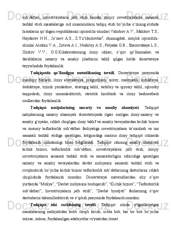 sub’ektlari,   investitsiyalarni   jalb   etish   hamda   xorijiy   investitsiyalarni   samarali
tashkil  etish masalalariga   oid muammolarni tadqiq etish bo’yicha o’zining alohida
hissalarini qo’shgan respublikamiz iqtisodchi-olimlari Vahobov A.V., Malikov T.S.,
Haydarov   N.H.,   Jo’raev   A.S.,   Z.Yo’ldoshevlar 2
,   shuningdek,   xorijlik   iqtisodchi-
olimlar Aleshin V.A., Zotova A.I., Neshitoy A.S., Polyaka G.B., Shaxovskaya L.S.,
Xoxlov   V.V.,   O.G.Kulakovalarning   ilmiy   ishlari,   o’quv   qo’llanmalari   va
darsliklarini   nazariy   va   amaliy   jihatlarini   tahlil   qilgan   holda   dissertatsiya
tayyorlashda foydalanildi.
Tadqiqotda   qo’llanilgan   metodikaning   tavsifi.   Dissertatsiya   jarayonida
mantiqiy   fikrlash,   ilmiy   abstraktsiya,   prognozlash,   sintez,   matematik,   induktsiya,
deduktsiya,   tizimli   yondashuv,   strategig   tahlil,   tarkibiy   va   qiyosiy   tahlil,   iqtisodiy
taqqoslash,   ilmiy   umumlashtirish,   statistik   hisoblash   va   ilmiy   bashoratlash
usullaridan foydalanildi.
Tadqiqot   natijalarining   nazariy   va   amaliy   ahamiyati .   Tadqiqot
natijalarining   nazariy   ahamiyati   dissertatsiyada   ilgari   surilgan   ilmiy-nazariy   va
amaliy g’oyalar, ishlab chiqilgan ilmiy taklif va amaliy tavsiyalardan kichik biznes
va   xususiy   tadbirkorlik   sub’ektlari   faoliyatiga   investitsiyalarni   ta’minlash   va   uni
samarali   tashkil   etishga   qaratilgan,   kelgusidagi   maxsus   ilmiy   tadqiqot   ishlarida
foydalanish   mumkinligi   bilan   belgilanadi.   Tadqiqot   ishining   amaliy   ahamiyati
kichik   biznes,   tadbirkorlik   sub’ektlari,   investitsiyalarni   jalb   etish,   xorijiy
investitsiyalarni   samarali   tashkil   etish   va   samaradorligini   oshirishga   qaratilgan
nazariy   va   amaliy   tavsiyalardan   davlat   moliyasini   samarali   tashkil   etish   va
rivojlantirish  bo’yicha  kichik  biznes   tadbirkorlik  sub’ektlarining  dasturlarini  ishlab
chiqilishida     foydalanish     mumkin.     Dissertatsiya     materiallaridan     oliy     o’quv
yurtlarida “Moliya”, “Davlat moliyasini boshqarish”, “Kichik biznes”, “Tadbirkorlik
sub’ektlari”,   Investitsiyalarni   jalb   etish”,   “Davlat   byudjeti”   fanlarining   o’quv
dasturlarini takomillashtirish va o’qitish jarayonida foydalanish  mumkin.
Tadqiqot   ishi   tarkibining   tavsifi.   Tadqiqot   ishida   o'rganilayotgan
masalalarning   mohiyatidan   kelib   chiqib   kirish,   uchta   bob,   har   bir   bob   bo’yicha
xulosa, xulosa, foydalanilgan adabiyotlar ro'yxatidan iborat.  