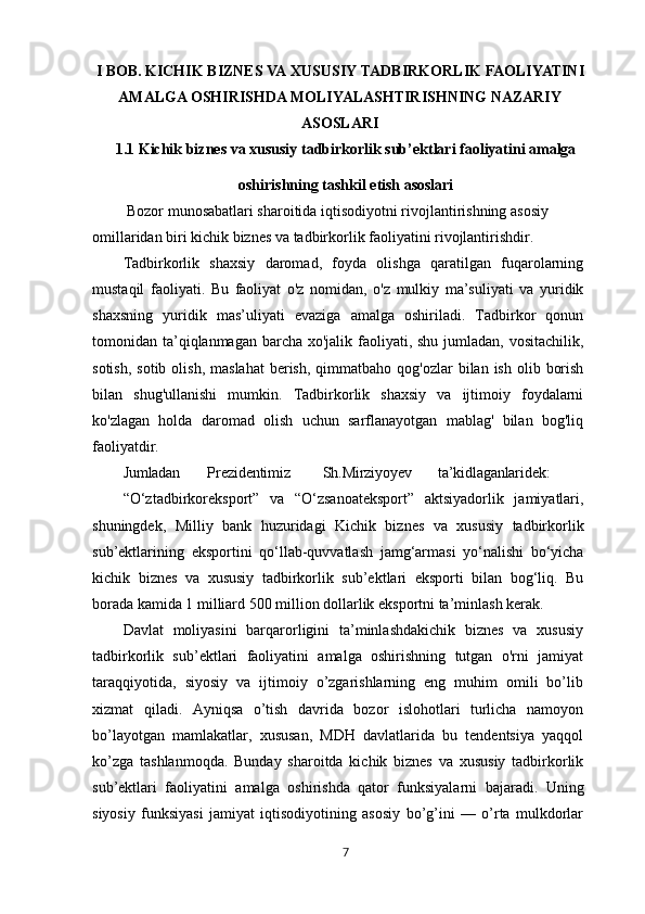 I   BOB.   KICHIK   BIZNES   VA   XUSUSIY   TADBIRKORLIK   FAOLIYATINI
AMALGA OSHIRISHDA MOLIYALASHTIRISHNING NAZARIY
ASOSLARI
1.1 Kichik   biznes   va   xususiy   tadbirkorlik   sub’ektlari   faoliyatini   amalga
oshirishning   tashkil   etish   asoslari
  Bozor munosabatlari sharoitida iqtisodiyotni rivojlantirishning asosiy 
omillaridan biri kichik biznes va tadbirkorlik faoliyatini rivojlantirishdir.
Tadbirkorlik   shaxsiy   daromad,   foyda   olishga   qaratilgan   fuqarolarning
mustaqil   faoliyati.   Bu   faoliyat   o'z   nomidan,   o'z   mulkiy   ma’suliyati   va   yuridik
shaxsning   yuridik   mas’uliyati   evaziga   amalga   oshiriladi.   Tadbirkor   qonun
tomonidan ta’qiqlanmagan barcha xo'jalik faoliyati, shu jumladan, vositachilik,
sotish,  sotib  olish,  maslahat  berish,  qimmatbaho  qog'ozlar   bilan ish  olib  borish
bilan   shug'ullanishi   mumkin.   Tadbirkorlik   shaxsiy   va   ijtimoiy   foydalarni
ko'zlagan   holda   daromad   olish   uchun   sarflanayotgan   mablag'   bilan   bog'liq
faoliyatdir.
Jumladan Prezidentimiz Sh.Mirziyoyev ta’kidlaganlaridek:
“O‘ztadbirkoreksport”   va   “O‘zsanoateksport”   aktsiyadorlik   jamiyatlari,
shuningdek,   Milliy   bank   huzuridagi   Kichik   biznes   va   xususiy   tadbirkorlik
sub’ektlarining   eksportini   qo‘llab-quvvatlash   jamg‘armasi   yo‘nalishi   bo‘yicha
kichik   biznes   va   xususiy   tadbirkorlik   sub’ektlari   eksporti   bilan   bog‘liq.   Bu
borada kamida 1 milliard 500 million dollarlik eksportni ta’minlash kerak.
Davlat   moliyasini   barqarorligini   ta’minlashdakichik   biznes   va   xususiy
tadbirkorlik   sub’ektlari   faoliyatini   amalga   oshirishning   tutgan   o'rni   jamiyat
taraqqiyotida,   siyosiy   va   ijtimoiy   o’zgarishlarning   eng   muhim   omili   bo’lib
xizmat   qiladi.   Ayniqsa   o’tish   davrida   bozor   islohotlari   turlicha   namoyon
bo’layotgan   mamlakatlar,   xususan,   MDH   davlatlarida   bu   tendentsiya   yaqqol
ko’zga   tashlanmoqda.   Bunday   sharoitda   kichik   biznes   va   xususiy   tadbirkorlik
sub’ektlari   faoliyatini   amalga   oshirishda   qator   funksiyalarni   bajaradi.   Uning
siyosiy   funksiyasi   jamiyat   iqtisodiyotining   asosiy   bo’g’ini   —   o’rta   mulkdorlar
7 