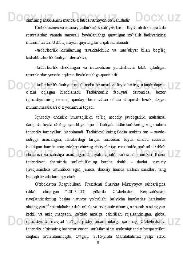 sinfining shakllanish manbai sifatida namoyon bo’lishidadir.
Kichik biznes va xususiy tadbirkorlik sub’yektlari   – foyda olish maqsadida
resurslardan   yanada   samarali   foydalanishga   qaratilgan   xo’jalik   faoliyatining
muhim turidir.  Ushbu jarayon quyidagilar orqali izohlanadi:
- tadbirkorlik   kishilarning   tavakkalchilik   va   mas’uliyat   bilan   bog’liq
tashabbuskorlik faoliyati demakdir;
- tadbirkorlik   cheklangan   va   innovatsion   yondashuvni   talab   qiladigan
resurslardan yanada oqilona foydalanishga qaratiladi;
- tadbirkorlik   faoliyati   qo’shimcha   daromad   va   foyda   keltirgan   taqdirdagina
o’zini   oqlagan   hisoblanadi.   Tadbirkorlik   faoliyati   davomida,   bozor
iqtisodiyotining   nimani,   qanday,   kim   uchun   ishlab   chiqarish   kerak,   degan
muhim masalalari o’z yechimini topadi.
Iqtisodiy   erkinlik   (mustaqillik),   to’liq   moddiy   javobgarlik,   maksimal
darajada   foyda   olishga   qaratilgan   tijorat   faoliyati   tadbirkorlikning   eng   muhim
iqtisodiy   tamoyillari   hisoblanadi.   Tadbirkorlikning   ikkita   muhim   turi   –   savdo-
sotiqqa   asoslangan,   narxlardagi   farqlar   hisobidan   foyda   olishni   nazarda
tutadigan   hamda   aniq   iste’molchining   ehtiyojlariga   mos   holda   mahsulot   ishlab
chiqarish   va   sotishga   asoslangan   faoliyatni   ajratib   ko’rsatish   mumkin.   Bozor
iqtisodiyoti   sharoitida   mulkchilikning   barcha   shakli   –   davlat,   xususiy
(rivojlanishda   ustunlikka   ega),   jamoa,   shaxsiy   hamda   aralash   shakllari   teng
huquqli tarzda taraqqiy etadi.
O’zbekiston   Respublikasi   Prezidenti   Shavkat   Mirziyoyev   rahbarligida
ishlab   chiqilgan   “2017-2021   yillarda   O‘zbekiston   Respublikasini
rivojlantirishning   beshta   ustuvor   yo‘nalishi   bo‘yicha   harakatlar   harakatlar
strategiyasi” 5
  mamlakatni isloh qilish va rivojlantirishning samarali  strategiyasi
izchil   va   aniq   maqsadni   ko’zlab   amalga   oshirilishi   rejalashtirilgan,   global
iqtisodiyotda   mavjud   bo’lgan   jiddiy   muammolarga   qaramay,   O’zbekistonda
iqtisodiy o’sishning barqaror yuqori   sur’atlarini va makroiqtisodiy barqarorlikni
saqlash   ta’minlanmoqda.   O’tgan,   2016-yilda   Mamlakatimiz   yalpi   ichki
8 