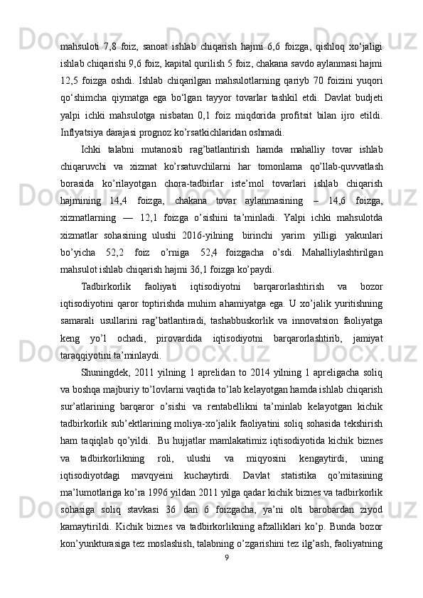 mahsuloti   7,8   foiz,   sanoat   ishlab   chiqarish   hajmi   6,6   foizga,   qishloq   xo‘jaligi
ishlab chiqarishi 9,6 foiz, kapital qurilish 5 foiz, chakana savdo aylanmasi hajmi
12,5   foizga   oshdi.   Ishlab   chiqarilgan   mahsulotlarning   qariyb   70   foizini   yuqori
qo‘shimcha   qiymatga   ega   bo‘lgan   tayyor   tovarlar   tashkil   etdi.   Davlat   budjeti
yalpi   ichki   mahsulotga   nisbatan   0,1   foiz   miqdorida   profitsit   bilan   ijro   etildi.
Inflyatsiya darajasi prognoz ko’rsatkichlaridan  oshmadi.
Ichki   talabni   mutanosib   rag’batlantirish   hamda   mahalliy   tovar   ishlab
chiqaruvchi   va   xizmat   ko’rsatuvchilarni   har   tomonlama   qo’llab-quvvatlash
borasida   ko’rilayotgan   chora-tadbirlar   iste’mol   tovarlari   ishlab   chiqarish
hajmining   14,4   foizga,   chakana   tovar   aylanmasining   –   14,6   foizga,
xizmatlarning   —   12,1   foizga   o’sishini   ta’minladi.   Yalpi   ichki   mahsulotda
xizmatlar   sohasining   ulushi   2016-yilning   birinchi   yarim   yilligi   yakunlari
bo’yicha   52,2   foiz   o’rniga   52,4   foizgacha   o’sdi.   Mahalliylashtirilgan
mahsulot ishlab chiqarish hajmi 36,1 foizga  ko’paydi.
Tadbirkorlik   faoliyati   iqtisodiyotni   barqarorlashtirish   va   bozor
iqtisodiyotini   qaror   toptirishda   muhim   ahamiyatga   ega.   U   xo’jalik   yuritishning
samarali   usullarini   rag’batlantiradi,   tashabbuskorlik   va   innovatsion   faoliyatga
keng   yo’l   ochadi,   pirovardida   iqtisodiyotni   barqarorlashtirib,   jamiyat
taraqqiyotini  ta’minlaydi.
Shuningdek,  2011   yilning   1  aprelidan   to  2014   yilning  1   apreligacha   soliq
va boshqa majburiy to’lovlarni vaqtida to’lab kelayotgan hamda ishlab chiqarish
sur’atlarining   barqaror   o’sishi   va   rentabellikni   ta’minlab   kelayotgan   kichik
tadbirkorlik sub’ektlarining moliya-xo’jalik faoliyatini soliq sohasida tekshirish
ham   taqiqlab   qo’yildi.   Bu   hujjatlar   mamlakatimiz   iqtisodiyotida   kichik   biznes
va   tadbirkorlikning   roli,   ulushi   va   miqyosini   kengaytirdi,   uning
iqtisodiyotdagi   mavqyeini   kuchaytirdi.   Davlat   statistika   qo’mitasining
ma’lumotlariga ko’ra 1996 yildan 2011 yilga qadar kichik biznes va tadbirkorlik
sohasiga   soliq   stavkasi   36   dan   6   foizgacha,   ya’ni   olti   barobardan   ziyod
kamaytirildi.   Kichik   biznes   va   tadbirkorlikning   afzalliklari   ko’p.   Bunda   bozor
kon’yunkturasiga tez moslashish, talabning o’zgarishini tez ilg’ash, faoliyatning
9 
