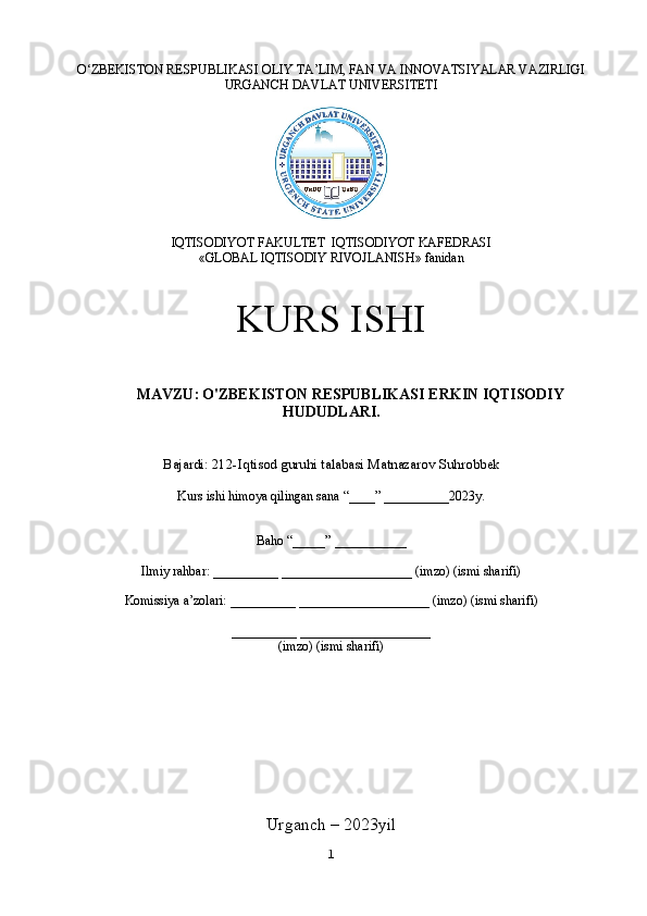 O‘ZBEKISTON RESPUBLIKASI OLIY TA’LIM, FAN VA INNOVATSIYALAR VAZIRLIGI
URGANCH DAVLAT UNIVERSITETI
IQTISODIYOT FAKULTET    IQTISODIYOT KAFEDRASI
«GLOBAL IQTISODIY RIVOJLANISH» fanidan
KURS ISHI
MAVZU :   O'ZBEKISTON RESPUBLIKASI ERKIN IQTISODIY
HUDUDLARI.
Bajardi: 212-Iqtisod guruhi talabasi  Matnazarov Suhrobbek
Kurs ishi himoya qilingan sana “____” __________2023y.
Baho “_____” ___________
Ilmiy rahbar: __________ ____________________ (imzo) (ismi sharifi)
Komissiya a’zolari: __________ ____________________ (imzo) (ismi sharifi)
__________ ____________________
(imzo) (ismi sharifi)
Urganch – 2023yil
1 