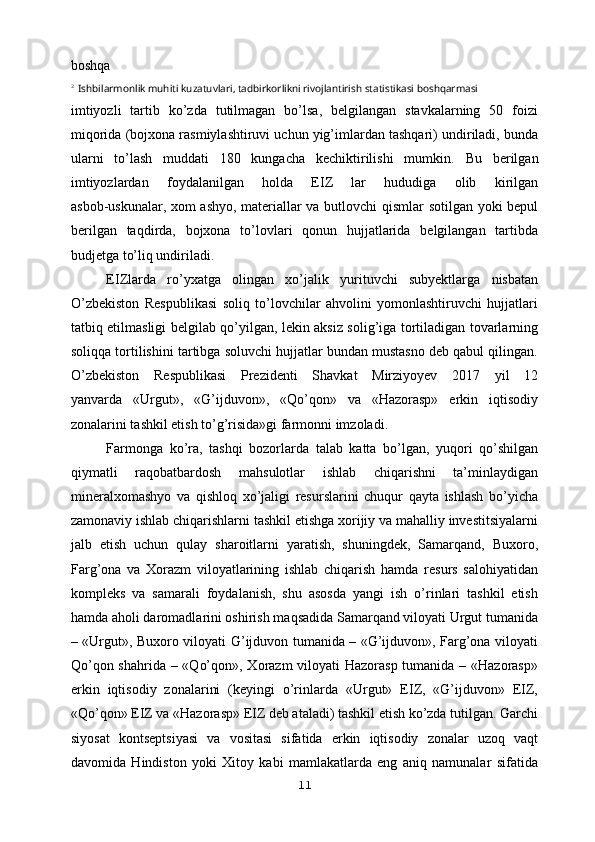 boshqa
2 
Ishbilarmonlik muhiti kuzatuvlari, tadbirkorlikni rivojlantirish statistikasi boshqarmasi
imtiyozli   tartib   ko’zda   tutilmagan   bo’lsa,   belgilangan   stavkalarning   50   foizi
miqorida (bojxona rasmiylashtiruvi uchun yig’imlardan tashqari) undiriladi, bunda
ularni   to’lash   muddati   180   kungacha   kechiktirilishi   mumkin.   Bu   berilgan
imtiyozlardan   foydalanilgan   holda   EIZ   lar   hududiga   olib   kirilgan
asbob-uskunalar, xom ashyo, materiallar va butlovchi qismlar sotilgan yoki bepul
berilgan   taqdirda,   bojxona   to’lovlari   qonun   hujjatlarida   belgilangan   tartibda
budjetga to’liq undiriladi.
EIZlarda   ro’yxatga   olingan   xo’jalik   yurituvchi   subyektlarga   nisbatan
O’zbekiston   Respublikasi   soliq   to’lovchilar   ahvolini   yomonlashtiruvchi   hujjatlari
tatbiq etilmasligi belgilab qo’yilgan, lekin aksiz solig’iga tortiladigan tovarlarning
soliqqa tortilishini tartibga soluvchi hujjatlar bundan mustasno deb qabul qilingan.
O’zbekiston   Respublikasi   Prezidenti   Shavkat   Mirziyoyev   2017   yil   12
yanvarda   «Urgut»,   «G’ijduvon»,   «Qo’qon»   va   «Hazorasp»   erkin   iqtisodiy
zonalarini tashkil etish to’g’risida»gi farmonni imzoladi.
Farmonga   ko’ra,   tashqi   bozorlarda   talab   katta   bo’lgan,   yuqori   qo’shilgan
qiymatli   raqobatbardosh   mahsulotlar   ishlab   chiqarishni   ta’minlaydigan
mineralxomashyo   va   qishloq   xo’jaligi   resurslarini   chuqur   qayta   ishlash   bo’yicha
zamonaviy ishlab chiqarishlarni tashkil etishga xorijiy va mahalliy investitsiyalarni
jalb   etish   uchun   qulay   sharoitlarni   yaratish,   shuningdek,   Samarqand,   Buxoro,
Farg’ona   va   Xorazm   viloyatlarining   ishlab   chiqarish   hamda   resurs   salohiyatidan
kompleks   va   samarali   foydalanish,   shu   asosda   yangi   ish   o’rinlari   tashkil   etish
hamda aholi daromadlarini oshirish maqsadida Samarqand viloyati Urgut tumanida
– «Urgut», Buxoro viloyati G’ijduvon tumanida – «G’ijduvon», Farg’ona viloyati
Qo’qon shahrida – «Qo’qon», Xorazm  viloyati  Hazorasp tumanida – «Hazorasp»
erkin   iqtisodiy   zonalarini   (keyingi   o’rinlarda   «Urgut»   EIZ,   «G’ijduvon»   EIZ,
«Qo’qon» EIZ va «Hazorasp» EIZ deb ataladi) tashkil etish ko’zda tutilgan. Garchi
siyosat   kontseptsiyasi   va   vositasi   sifatida   erkin   iqtisodiy   zonalar   uzoq   vaqt
davomida   Hindiston   yoki   Xitoy   kabi   mamlakatlarda   eng   aniq   namunalar   sifatida
11