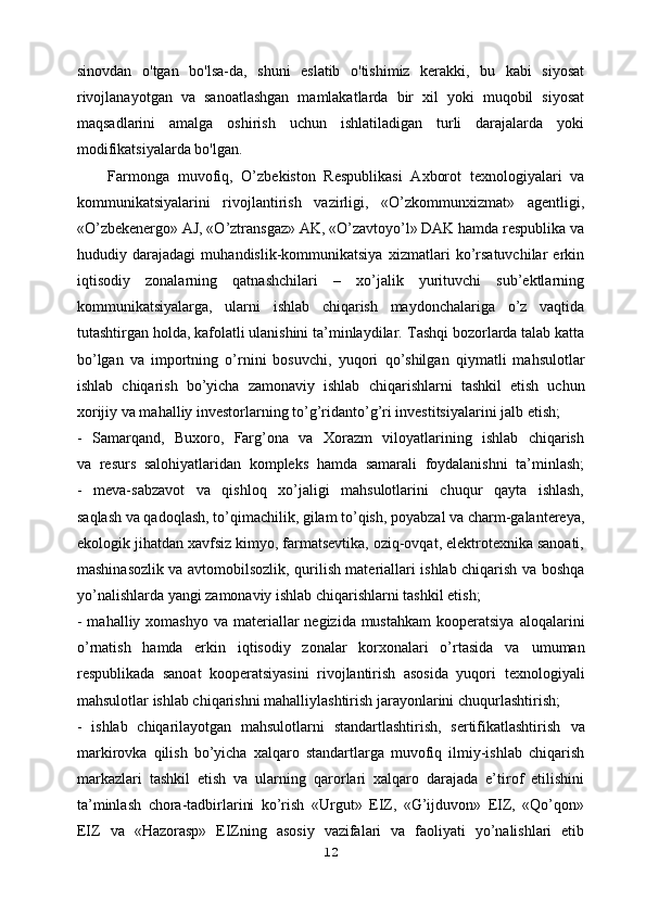 sinovdan   o'tgan   bo'lsa-da,   shuni   eslatib   o'tishimiz   kerakki,   bu   kabi   siyosat
rivojlanayotgan   va   sanoatlashgan   mamlakatlarda   bir   xil   yoki   muqobil   siyosat
maqsadlarini   amalga   oshirish   uchun   ishlatiladigan   turli   darajalarda   yoki
modifikatsiyalarda bo'lgan.
Farmonga   muvofiq,   O’zbekiston   Respublikasi   Axborot   texnologiyalari   va
kommunikatsiyalarini   rivojlantirish   vazirligi,   «O’zkommunxizmat»   agentligi,
«O’zbekenergo» AJ, «O’ztransgaz» AK, «O’zavtoyo’l» DAK hamda respublika va
hududiy   darajadagi   muhandislik-kommunikatsiya   xizmatlari   ko’rsatuvchilar   erkin
iqtisodiy   zonalarning   qatnashchilari   –   xo’jalik   yurituvchi   sub’ektlarning
kommunikatsiyalarga,   ularni   ishlab   chiqarish   maydonchalariga   o’z   vaqtida
tutashtirgan holda, kafolatli ulanishini ta’minlaydilar.   Tashqi bozorlarda talab katta
bo’lgan   va   importning   o’rnini   bosuvchi,   yuqori   qo’shilgan   qiymatli   mahsulotlar
ishlab   chiqarish   bo’yicha   zamonaviy   ishlab   chiqarishlarni   tashkil   etish   uchun
xorijiy va mahalliy investorlarning to’g’ridanto’g’ri investitsiyalarini jalb etish;
-   Samarqand,   Buxoro,   Farg’ona   va   Xorazm   viloyatlarining   ishlab   chiqarish
va   resurs   salohiyatlaridan   kompleks   hamda   samarali   foydalanishni   ta’minlash;
-   meva-sabzavot   va   qishloq   xo’jaligi   mahsulotlarini   chuqur   qayta   ishlash,
saqlash va qadoqlash, to’qimachilik, gilam to’qish, poyabzal va charm-galantereya,
ekologik jihatdan xavfsiz kimyo, farmatsevtika, oziq-ovqat, elektrotexnika sanoati,
mashinasozlik va avtomobilsozlik, qurilish materiallari ishlab chiqarish va boshqa
yo’nalishlarda yangi zamonaviy ishlab chiqarishlarni tashkil etish;
- mahalliy xomashyo  va materiallar  negizida mustahkam  kooperatsiya   aloqalarini
o’rnatish   hamda   erkin   iqtisodiy   zonalar   korxonalari   o’rtasida   va   umuman
respublikada   sanoat   kooperatsiyasini   rivojlantirish   asosida   yuqori   texnologiyali
mahsulotlar ishlab chiqarishni mahalliylashtirish jarayonlarini   chuqurlashtirish;
-   ishlab   chiqarilayotgan   mahsulotlarni   standartlashtirish,   sertifikatlashtirish   va
markirovka   qilish   bo’yicha   xalqaro   standartlarga   muvofiq   ilmiy-ishlab   chiqarish
markazlari   tashkil   etish   va   ularning   qarorlari   xalqaro   darajada   e’tirof   etilishini
ta’minlash   chora-tadbirlarini   ko’rish   «Urgut»   EIZ,   «G’ijduvon»   EIZ,   «Qo’qon»
EIZ   va   «Hazorasp»   EIZning   asosiy   vazifalari   va   faoliyati   yo’nalishlari   etib
12