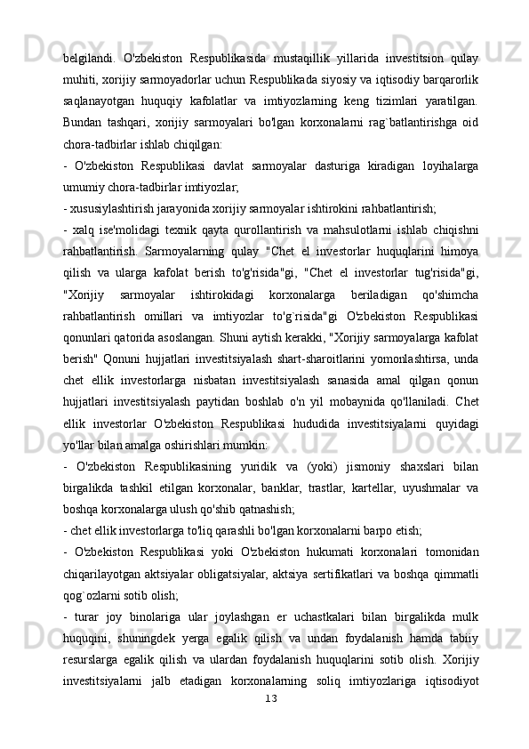 belgilandi.   O'zbekiston   Respublikasida   mustaqillik   yillarida   investitsion   qulay
muhiti,   xorijiy sarmoyadorlar uchun Respublikada siyosiy va iqtisodiy barqarorlik
saqlanayotgan   huquqiy   kafolatlar   va   imtiyozlarning   keng   tizimlari   yaratilgan.
Bundan   tashqari,   xorijiy   sarmoyalari   bo'lgan   korxonalarni   rag`batlantirishga   oid
chora-tadbirlar ishlab chiqilgan:
-   O'zbekiston   Respublikasi   davlat   sarmoyalar   dasturiga   kiradigan   loyihalarga
umumiy chora-tadbirlar imtiyozlar;
- xususiylashtirish jarayonida xorijiy sarmoyalar ishtirokini rahbatlantirish;
-   xalq   ise'molidagi   texnik   qayta   qurollantirish   va   mahsulotlarni   ishlab   chiqishni
rahbatlantirish.   Sarmoyalarning   qulay   "Chet   el   investorlar   huquqlarini   himoya
qilish   va   ularga   kafolat   berish   to'g'risida"gi,   "Chet   el   investorlar   tug'risida"gi,
"Xorijiy   sarmoyalar   ishtirokidagi   korxonalarga   beriladigan   qo'shimcha
rahbatlantirish   omillari   va   imtiyozlar   to'g`risida"gi   O'zbekiston   Respublikasi
qonunlari qatorida asoslangan.   Shuni aytish kerakki, "Xorijiy sarmoyalarga kafolat
berish"   Qonuni   hujjatlari   investitsiyalash   shart-sharoitlarini   yomonlashtirsa,   unda
chet   ellik   investorlarga   nisbatan   investitsiyalash   sanasida   amal   qilgan   qonun
hujjatlari   investitsiyalash   paytidan   boshlab   o'n   yil   mobaynida   qo'llaniladi.   Chet
ellik   investorlar   O'zbekiston   Respublikasi   hududida   investitsiyalarni   quyidagi
yo'llar bilan amalga oshirishlari mumkin:
-   O'zbekiston   Respublikasining   yuridik   va   (yoki)   jismoniy   shaxslari   bilan
birgalikda   tashkil   etilgan   korxonalar,   banklar,   trastlar,   kartellar,   uyushmalar   va
boshqa korxonalarga ulush qo'shib qatnashish;
- chet ellik investorlarga to'liq qarashli bo'lgan korxonalarni barpo etish;
-   O'zbekiston   Respublikasi   yoki   O'zbekiston   hukumati   korxonalari   tomonidan
chiqarilayotgan   aktsiyalar  obligatsiyalar,  aktsiya   sertifikatlari  va  boshqa   qimmatli
qog`ozlarni sotib olish;
-   turar   joy   binolariga   ular   joylashgan   er   uchastkalari   bilan   birgalikda   mulk
huquqini,   shuningdek   yerga   egalik   qilish   va   undan   foydalanish   hamda   tabiiy
resurslarga   egalik   qilish   va   ulardan   foydalanish   huquqlarini   sotib   olish.   Xorijiy
investitsiyalarni   jalb   etadigan   korxonalarning   soliq   imtiyozlariga   iqtisodiyot
13 