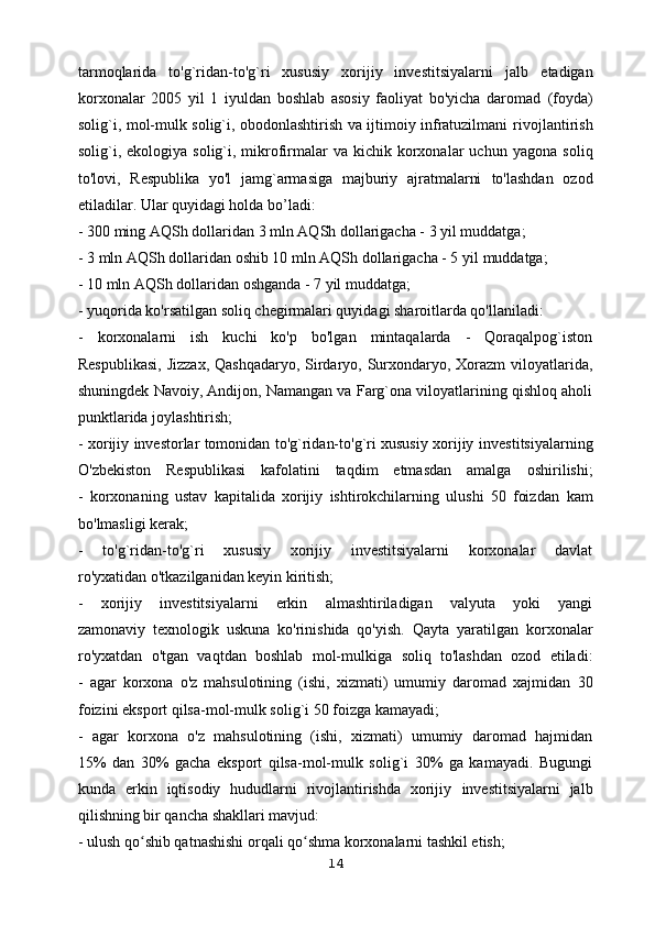 tarmoqlarida   to'g`ridan-to'g`ri   xususiy   xorijiy   investitsiyalarni   jalb   etadigan
korxonalar   2005   yil   1   iyuldan   boshlab   asosiy   faoliyat   bo'yicha   daromad   (foyda)
solig`i, mol-mulk solig`i, obodonlashtirish va ijtimoiy infratuzilmani   rivojlantirish
solig`i, ekologiya  solig`i, mikrofirmalar   va  kichik  korxonalar   uchun   yagona  soliq
to'lovi,   Respublika   yo'l   jamg`armasiga   majburiy   ajratmalarni   to'lashdan   ozod
etiladilar. Ular quyidagi holda bo’ladi:
- 300 ming AQSh dollaridan 3 mln AQSh dollarigacha - 3 yil muddatga;
- 3 mln AQSh dollaridan oshib 10 mln AQSh dollarigacha - 5 yil   muddatga;
- 10 mln AQSh dollaridan oshganda - 7 yil muddatga;
- yuqorida ko'rsatilgan soliq chegirmalari quyidagi sharoitlarda qo'llaniladi:
-   korxonalarni   ish   kuchi   ko'p   bo'lgan   mintaqalarda   -   Qoraqalpog`iston
Respublikasi,  Jizzax, Qashqadaryo, Sirdaryo, Surxondaryo, Xorazm  viloyatlarida,
shuningdek Navoiy, Andijon, Namangan va Farg`ona viloyatlarining qishloq aholi
punktlarida joylashtirish;
- xorijiy investorlar tomonidan to'g`ridan-to'g`ri xususiy xorijiy   investitsiyalarning
O'zbekiston   Respublikasi   kafolatini   taqdim   etmasdan   amalga   oshirilishi;
-   korxonaning   ustav   kapitalida   xorijiy   ishtirokchilarning   ulushi   50   foizdan   kam
bo'lmasligi kerak;
-   to'g`ridan-to'g`ri   xususiy   xorijiy   investitsiyalarni   korxonalar   davlat
ro'yxatidan o'tkazilganidan keyin kiritish;
-   xorijiy   investitsiyalarni   erkin   almashtiriladigan   valyuta   yoki   yangi
zamonaviy   texnologik   uskuna   ko'rinishida   qo'yish.   Qayta   yaratilgan   korxonalar
ro'yxatdan   o'tgan   vaqtdan   boshlab   mol-mulkiga   soliq   to'lashdan   ozod   etiladi:
-   agar   korxona   o'z   mahsulotining   (ishi,   xizmati)   umumiy   daromad   xajmidan   30
foizini eksport qilsa-mol-mulk solig`i 50 foizga kamayadi;
-   agar   korxona   o'z   mahsulotining   (ishi,   xizmati)   umumiy   daromad   hajmidan
15%   dan   30%   gacha   eksport   qilsa-mol-mulk   solig`i   30%   ga   kamayadi.   Bugungi
kunda   erkin   iqtisodiy   hududlarni   rivojlantirishda   xorijiy   investitsiyalarni   jalb
qilishning bir qancha shakllari mavjud:
- ulush qo shib qatnashishi orqali qo shma korxonalarni tashkil etish;ʻ ʻ
14 