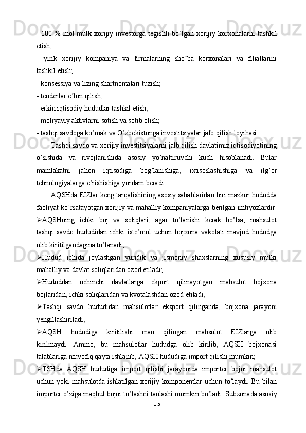 - 100 %  mol-mulk xorijiy investorga  tegishli  bo lgan xorijiy korxonalarniʻ   tashkil
etish;
-   yirik   xorijiy   kompaniya   va   firmalarning   sho ba   korxonalari   va   filiallarini	
ʼ
tashkil etish;
- konsessiya va lizing shartnomalari tuzish;
- tenderlar e lon qilish;	
ʼ
- erkin iqtisodiy hududlar tashkil etish;
- moliyaviy aktivlarni sotish va sotib olish;
- tashqi savdoga ko’mak va O’zbekistonga investitsiyalar jalb qilish   loyihasi.
Tashqi savdo va xorijiy investitsiyalarni jalb qilish davlatimiz iqtisodiyotining
o’sishida   va   rivojlanishida   asosiy   yo’naltiruvchi   kuch   hisoblanadi.   Bular
mamlakatni   jahon   iqtisodiga   bog’lanishiga,   ixtisoslashishiga   va   ilg’or
tehnologiyalarga e’rishishiga yordam beradi.
AQSHda EIZlar keng tarqalishining asosiy sabablaridan biri mazkur hududda
faoliyat ko’rsatayotgan xorijiy va mahalliy kompaniyalarga berilgan imtiyozlardir.
 AQSHning   ichki   boj   va   soliqlari,   agar   to’lanishi   kerak   bo’lsa,   mahsulot
tashqi   savdo   hududidan   ichki   iste’mol   uchun   bojxona   vakolati   mavjud   hududga
olib kiritilgandagina to’lanadi;
 Hudud   ichida   joylashgan   yuridik   va   jismoniy   shaxslarning   xususiy   mulki
mahalliy va davlat soliqlaridan ozod etiladi;
 Hududdan   uchinchi   davlatlarga   ekport   qilinayotgan   mahsulot   bojxona
bojlaridan, ichki soliqlaridan va kvotalashdan ozod etiladi;
 Tashqi   savdo   hududidan   mahsulotlar   eksport   qilinganda,   bojxona   jarayoni
yengillashiriladi;
 AQSH   hududiga   kiritilishi   man   qilingan   mahsulot   EIZlarga   olib
kirilmaydi.   Ammo,   bu   mahsulotlar   hududga   olib   kirilib,   AQSH   bojxonasi
talablariga muvofiq qayta ishlanib, AQSH hududiga import qilishi mumkin;
 TSHda   AQSH   hududiga   import   qilishi   jarayonida   importer   bojni   mahsulot
uchun  yoki   mahsulotda  ishlatilgan   xorijiy  komponentlar   uchun  to’laydi.   Bu  bilan
importer o’ziga maqbul bojni to’lashni tanlashi mumkin bo’ladi.   Subzonada asosiy
15 