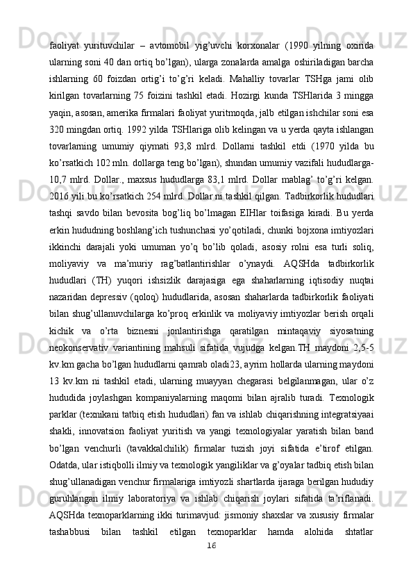 faoliyat   yurituvchilar   –   avtomobil   yig’uvchi   korxonalar   (1990   yilning   oxirida
ularning soni 40 dan ortiq bo’lgan), ularga zonalarda amalga   oshiriladigan barcha
ishlarning   60   foizdan   ortig’i   to’g’ri   keladi.   Mahalliy   tovarlar   TSHga   jami   olib
kirilgan   tovarlarning   75   foizini   tashkil   etadi.   Hozirgi   kunda   TSHlarida   3   mingga
yaqin, asosan, amerika firmalari faoliyat yuritmoqda, jalb   etilgan ishchilar soni esa
320 mingdan ortiq. 1992 yilda TSHlariga olib kelingan va   u yerda qayta ishlangan
tovarlarning   umumiy   qiymati   93,8   mlrd.   Dollarni   tashkil   etdi   (1970   yilda   bu
ko’rsatkich 102 mln. dollarga teng bo’lgan), shundan umumiy   vazifali hududlarga-
10,7   mlrd.   Dollar.,   maxsus   hududlarga   83,1   mlrd.   Dollar   mablag’   to’g’ri   kelgan.
2016 yili bu ko’rsatkich 254 mlrd. Dollar ni tashkil   qilgan.   Tadbirkorlik hududlari
tashqi   savdo   bilan   bevosita   bog’liq   bo’lmagan   EIHlar   toifasiga   kiradi.   Bu   yerda
erkin hududning boshlang’ich tushunchasi yo’qotiladi,   chunki bojxona imtiyozlari
ikkinchi   darajali   yoki   umuman   yo’q   bo’lib   qoladi,   asosiy   rolni   esa   turli   soliq,
moliyaviy   va   ma’muriy   rag’batlantirishlar   o’ynaydi.   AQSHda   tadbirkorlik
hududlari   (TH)   yuqori   ishsizlik   darajasiga   ega   shaharlarning   iqtisodiy   nuqtai
nazaridan depressiv  (qoloq) hududlarida, asosan   shaharlarda tadbirkorlik faoliyati
bilan shug’ullanuvchilarga ko’proq erkinlik va   moliyaviy imtiyozlar  berish orqali
kichik   va   o’rta   biznesni   jonlantirishga   qaratilgan   mintaqaviy   siyosatning
neokonservativ   variantining   mahsuli   sifatida   vujudga   kelgan.TH   maydoni   2,5-5
kv.km gacha bo’lgan hududlarni qamrab oladi23, ayrim   hollarda ularning maydoni
13   kv.km   ni   tashkil   etadi,   ularning   muayyan   chegarasi   belgilanmagan,   ular   o’z
hududida   joylashgan   kompaniyalarning   maqomi   bilan   ajralib   turadi.   Texnologik
parklar (texnikani tatbiq etish hududlari) fan va ishlab   chiqarishning integratsiyaai
shakli,   innovatsion   faoliyat   yuritish   va   yangi   texnologiyalar   yaratish   bilan   band
bo’lgan   venchurli   (tavakkalchilik)   firmalar   tuzish   joyi   sifatida   e’tirof   etilgan.
Odatda, ular istiqbolli ilmiy va texnologik   yangiliklar va g’oyalar tadbiq etish bilan
shug’ullanadigan venchur firmalariga   imtiyozli shartlarda ijaraga berilgan hududiy
guruhlangan   ilmiy   laboratoriya   va   ishlab   chiqarish   joylari   sifatida   ta’riflanadi.
AQSHda texnoparklarning ikki turimavjud: jismoniy shaxslar  va xususiy   firmalar
tashabbusi   bilan   tashkil   etilgan   texnoparklar   hamda   alohida   shtatlar
16 