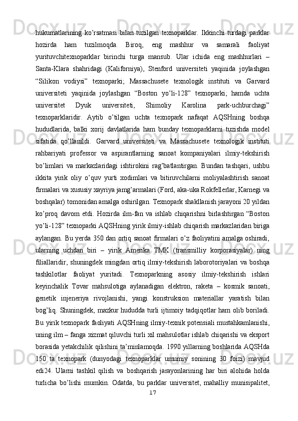 hukumatlarining   ko’rsatmasi   bilan   tuzilgan   texnoparklar.   Ikkinchi   turdagi   parklar
hozirda   ham   tuzilmoqda.   Biroq,   eng   mashhur   va   samarali   faoliyat
yurituvchitexnoparklar   birinchi   turga   mansub.   Ular   ichida   eng   mashhurlari   –
Santa-Klara   shahridagi   (Kaliforniya),   Stenford   universiteti   yaqinida   joylashgan
“Silikon   vodiysi”   texnoparki;   Massachusete   texnologik   instituti   va   Garvard
universiteti   yaqinida   joylashgan   “Boston   yo’li-128”   texnoparki;   hamda   uchta
universitet   Dyuk   universiteti,   Shimoliy   Karolina   park-uchburchagi”
texnoparklaridir.   Aytib   o’tilgan   uchta   texnopark   nafaqat   AQSHning   boshqa
hududlarida,   balki   xorij   davlatlarida   ham   bunday   texnoparklarni   tuzishda   model
sifatida   qo’llanildi.   Garvard   universiteti   va   Massachusete   texnologik   instituti
rahbariyati   professor   va   aspirantlarning   sanoat   kompaniyalari   ilmiy-tekshirish
bo’limlari   va   markazlaridagi   ishtirokini   rag’batlantirgan.   Bundan   tashqari,   ushbu
ikkita   yirik   oliy   o’quv   yurti   xodimlari   va   bitiruvchilarni   moliyalashtirish   sanoat
firmalari va   xususiy xayriya jamg’armalari (Ford, aka-uka Rokfellerlar, Karnegi va
boshqalar)   tomonidan amalga oshirilgan. Texnopark shakllanish jarayoni 20 yildan
ko’proq   davom   etdi.   Hozirda   ilm-fan   va   ishlab   chiqarishni   birlashtirgan   “Boston
yo’li-128”   texnoparki AQSHning yirik ilmiy-ishlab chiqarish markazlaridan biriga
aylangan.   Bu yerda 350 dan ortiq sanoat firmalari o’z faoliyatini amalga oshiradi,
ularning   uchdan   biri   –   yirik   Amerika   TMK   (transmilliy   korporasiyalar)   ning
filiallaridir,   s huningdek mingdan  ortiq  ilmiy-tekshirish  laborotoriyalari  va  boshqa
tashkilotlar   faoliyat   yuritadi.   Texnoparkning   asosiy   ilmiy-tekshirish   ishlari
keyinchalik   Tovar   mahsulotiga   aylanadigan   elektron,   raketa   –   kosmik   sanoati,
genetik   injeneriya   rivojlanishi,   yangi   konstruksion   materiallar   yaratish   bilan
bog’liq. Shuningdek,   mazkur hududda turli ijtimoiy tadqiqotlar ham olib boriladi.
Bu yirik texnopark   faoliyati AQSHning ilmiy-texnik potensiali mustahkamlanishi,
uning ilm – fanga   xizmat qiluvchi turli xil mahsulotlar ishlab chiqarishi va eksport
borasida   yetakchilik qilishini ta’minlamoqda.   1990 yillarning boshlarida AQSHda
150   ta   texnopark   (dunyodagi   texnoparklar   umumiy   sonining   30   foizi)   mavjud
edi24.   Ularni   tashkil   qilish   va   boshqarish   jarayonlarining   har   biri   alohida   holda
turlicha   bo’lishi   mumkin.   Odatda,   bu   parklar   universitet,   mahalliy   munisipalitet,
17 