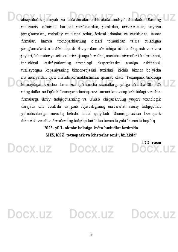 aksiyadorlik   jamiyati   va   birlashmalari   ishtirokida   moliyalashtiriladi.   Ularning
moliyaviy   ta’minoti   har   xil   manbalardan,   jumladan,   universitetlar,   xayriya
jamg’armalari,   mahalliy   munisipalitetlar,   federal   idoralar   va   vazirliklar,   sanoat
firmalari   hamda   texnoparklarning   o’zlari   tomonidan   ta’sis   etiladigan
jamg’armalardan   tashkil   topadi.   Bu   yordam   o’z   ichiga   ishlab   chiqarish   va   idora
joylari, laboratoriya uskunalarini ijaraga berishni, maslahat xizmatlari ko’rsatishni,
individual   kashfiyotlarning   texnologi   ekspertizasini   amalga   oshirishni,
tuzilayotgan   kopaniyaning   biznes-rejasini   tuzishni,   kichik   biznes   bo’yicha
ma’muriyatdan   qarz   olishda   ko’maklashishni   qamrab   oladi.   Texnopark   tarkibiga
kirmaydigan   venchur   firma   esa   qo’shimcha   xizmatlarga   yiliga   o’rtacha   20   –   25
ming dollar sarf qiladi.Texnopark boshqaruvi tomonidan uning tarkibidagi venchur
firmalarga   ilmiy   tadqiqotlarning   va   ishlab   chiqarishning   yuqori   texnologik
darajada   olib   borilishi   va   park   iqtisosligining   universitet   asosiy   tadqiqotlari
yo’nalishlariga   muvofiq   kelishi   talabi   qo’yiladi.   Shuning   uchun   texnopark
doirasida venchur firmalarning   tadqiqotlari bilan bevosita yoki bilvosita bog’liq.
2023- yil 1- oktabr holatiga ko‘ra hududlar kesimida
MIZ, KSZ, texnopark va klasterlar soni*, birlikda 3       
1.2.2 -rasm
18 