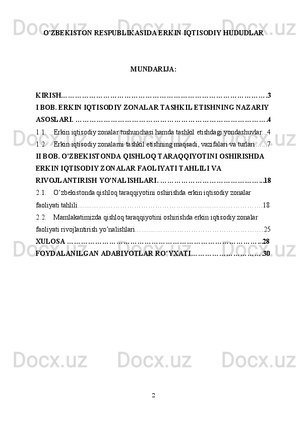 O'ZBEKISTON RESPUBLIKASIDA ERKIN IQTISODIY HUDUDLAR 
MUNDARIJA:
KIRISH…………………………………………………………………………….3
I BOB. ERKIN IQTISODIY ZONALAR TASHKIL ETISHNING NAZARIY 
ASOSLARI. ……………………………………………………………………….4
1.1. Erkin iqtisodiy zonalar tushunchasi hamda tashkil etishdagi yondashuvlar...4
1.2. Erkin iqtisodiy zonalarni tashkil etishning maqsadi, vazifalari va turlari…...7
II BOB. O’ZBEKISTONDA  QISHLOQ TARAQQIYOTINI OSHIRISHDA 
ERKIN IQTISODIY ZONALAR FAOLIYATI TAHLILI VA 
RIVOJLANTIRISH YO’NALISHLARI. ……………………………………...18
2.1. O’zbekistonda qishloq taraqqiyotini oshirishda erkin iqtisodiy zonalar 
faoliyati tahlili…………………………………………………………………….18
2.2. Mamlakatimizda qishloq taraqqiyotini oshirishda erkin iqtisodiy zonalar 
faoliyati rivojlantirish yo’nalishlari……………………………………………….25
XULOSA ………………………………………………………………………...28
FOYDALANILGAN ADABIYOTLAR RO’YXATI………………………….30
2 