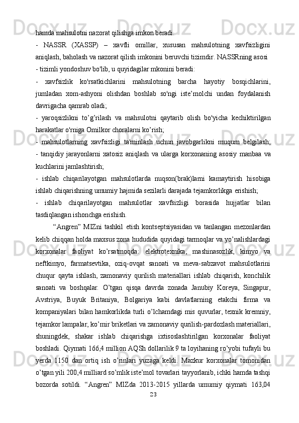 hamda mahsulotni nazorat   qilishga imkon beradi.
-   NASSR   (XASSP)   –   xavfli   omillar,   xususan   mahsulotning   xavfsizligini
aniqlash, baholash va nazorat qilish imkonini beruvchi tizimdir. NASSRning asosi
- tizimli yondoshuv bo'lib, u quyidagilar mkonini beradi:
-   xavfsizlik   ko'rsatkichlarini   mahsulotning   barcha   hayotiy   bosqichlarini,
jumladan   xom-ashyoni   olishdan   boshlab   so'ngi   iste’molchi   undan   foydalanish
davrigacha qamrab oladi;
-   yaroqsizlikni   to’g’rilash   va   mahsulotni   qaytarib   olish   bo'yicha   kechiktirilgan
harakatlar o'rniga Omilkor choralarni ko’rish;
-   mahsulotlarning   xavfsizligi   ta'minlash   uchun   javobgarlikni   muqum   belgilash;
-   tanqidiy   jarayonlarni   xatosiz   aniqlash   va   ularga   korxonaning   asosiy   manbaa   va
kuchlarini jamlashtirish;
-   ishlab   chiqarilayotgan   mahsulotlarda   nuqson(brak)larni   kamaytirish   hisobiga
ishlab chiqarishning umumiy hajmida sezilarli darajada tejamkorlikga   erishish;
-   ishlab   chiqarilayotgan   mahsulotlar   xavfsizligi   borasida   hujjatlar   bilan
tasdiqlangan ishonchga erishish.
“Angren”   MIZni   tashkil   etish   kontseptsiyasidan   va   tanlangan   mezonlardan
kelib chiqqan holda maxsus zona hududida quyidagi tarmoqlar va yo’nalishlardagi
korxonalar   faoliyat   ko’rsatmoqda:   elektrotexnika,   mashinasozlik,   kimyo   va
neftkimyo,   farmatsevtika,   oziq-ovqat   sanoati   va   meva-sabzavot   mahsulotlarini
chuqur   qayta   ishlash,   zamonaviy   qurilish   materiallari   ishlab   chiqarish,   konchilik
sanoati   va   boshqalar.   O’tgan   qisqa   davrda   zonada   Janubiy   Koreya,   Singapur,
Avstriya,   Buyuk   Britaniya,   Bolgariya   kabi   davlatlarning   etakchi   firma   va
kompaniyalari   bilan hamkorlikda turli o’lchamdagi  mis quvurlar, texnik kremniy,
tejamkor   lampalar, ko’mir briketlari va zamonaviy qurilish-pardozlash materiallari,
shuningdek,   shakar   ishlab   chiqarishga   ixtisoslashtirilgan   korxonalar   faoliyat
boshladi. Qiymati 166,4 million AQSh dollarilik 9 ta loyihaning ro’yobi tufayli bu
yerda   1150   dan   ortiq   ish   o’rinlari   yuzaga   keldi.   Mazkur   korxonalar   tomonidan
o’tgan yili 200,4 milliard so’mlik iste’mol tovarlari tayyorlanib, ichki hamda tashqi
bozorda   sotildi.   “Angren”   MIZda   2013-2015   yillarda   umumiy   qiymati   163,04
23