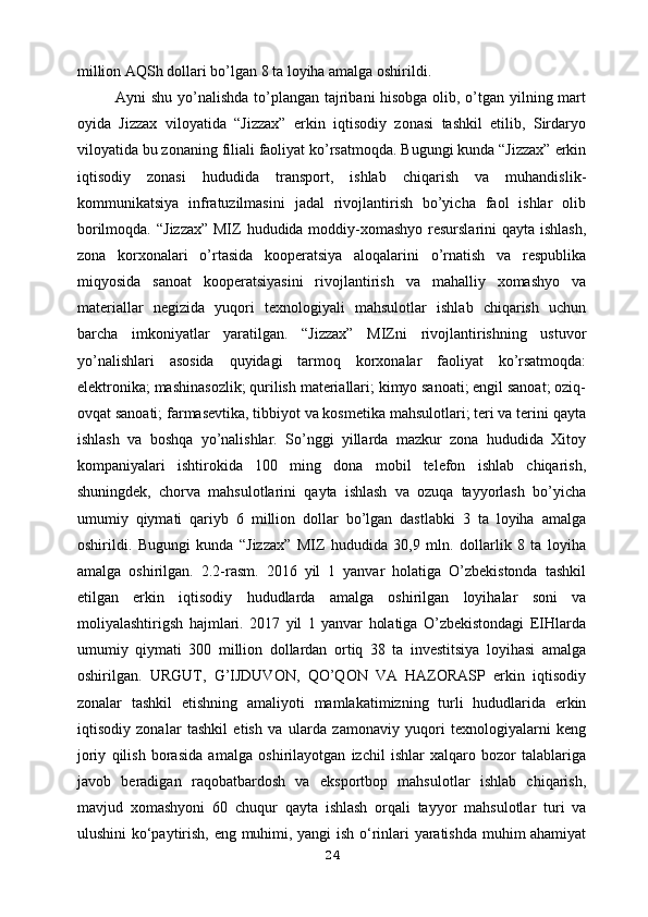 million AQSh dollari bo’lgan 8 ta loyiha amalga oshirildi.
Ayni shu yo’nalishda to’plangan tajribani hisobga olib, o’tgan yilning mart
oyida   Jizzax   viloyatida   “Jizzax”   erkin   iqtisodiy   zonasi   tashkil   etilib,   Sirdaryo
viloyatida bu zonaning filiali faoliyat ko’rsatmoqda. Bugungi kunda “Jizzax” erkin
iqtisodiy   zonasi   hududida   transport,   ishlab   chiqarish   va   muhandislik-
kommunikatsiya   infratuzilmasini   jadal   rivojlantirish   bo’yicha   faol   ishlar   olib
borilmoqda.   “Jizzax”  MIZ hududida moddiy-xomashyo resurslarini  qayta ishlash,
zona   korxonalari   o’rtasida   kooperatsiya   aloqalarini   o’rnatish   va   respublika
miqyosida   sanoat   kooperatsiyasini   rivojlantirish   va   mahalliy   xomashyo   va
materiallar   negizida   yuqori   texnologiyali   mahsulotlar   ishlab   chiqarish   uchun
barcha   imkoniyatlar   yaratilgan.   “Jizzax”   MIZni   rivojlantirishning   ustuvor
yo’nalishlari   asosida   quyidagi   tarmoq   korxonalar   faoliyat   ko’rsatmoqda:
elektronika;   mashinasozlik; qurilish materiallari; kimyo sanoati; engil sanoat; oziq-
ovqat   sanoati; farmasevtika, tibbiyot va kosmetika mahsulotlari; teri va terini qayta
ishlash   va   boshqa   yo’nalishlar.   So’nggi   yillarda   mazkur   zona   hududida   Xitoy
kompaniyalari   ishtirokida   100   ming   dona   mobil   telefon   ishlab   chiqarish,
shuningdek,   chorva   mahsulotlarini   qayta   ishlash   va   ozuqa   tayyorlash   bo’yicha
umumiy   qiymati   qariyb   6   million   dollar   bo’lgan   dastlabki   3   ta   loyiha   amalga
oshirildi.   Bugungi   kunda   “Jizzax”   MIZ   hududida   30,9   mln.   dollarlik   8   ta   loyiha
amalga   oshirilgan.   2.2-rasm.   2016   yil   1   yanvar   holatiga   O’zbekistonda   tashkil
etilgan   erkin   iqtisodiy   hududlarda   amalga   oshirilgan   loyihalar   soni   va
moliyalashtirigsh   hajmlari.   2017   yil   1   yanvar   holatiga   O’zbekistondagi   EIHlarda
umumiy   qiymati   300   million   dollardan   ortiq   38   ta   investitsiya   loyihasi   amalga
oshirilgan.   URGUT,   G’IJDUVON,   QO’QON   VA   HAZORASP   erkin   iqtisodiy
zonalar   tashkil   etishning   amaliyoti   mamlakatimizning   turli   hududlarida   erkin
iqtisodiy   zonalar   tashkil   etish   va   ularda   zamonaviy   yuqori   texnologiyalarni   keng
joriy   qilish   borasida   amalga   oshirilayotgan   izchil   ishlar   xalqaro   bozor   talablariga
javob   beradigan   raqobatbardosh   va   eksportbop   mahsulotlar   ishlab   chiqarish,
mavjud   xomashyoni   60   chuqur   qayta   ishlash   orqali   tayyor   mahsulotlar   turi   va
ulushini ko‘paytirish, eng   muhimi, yangi  ish o‘rinlari yaratishda muhim ahamiyat
24 