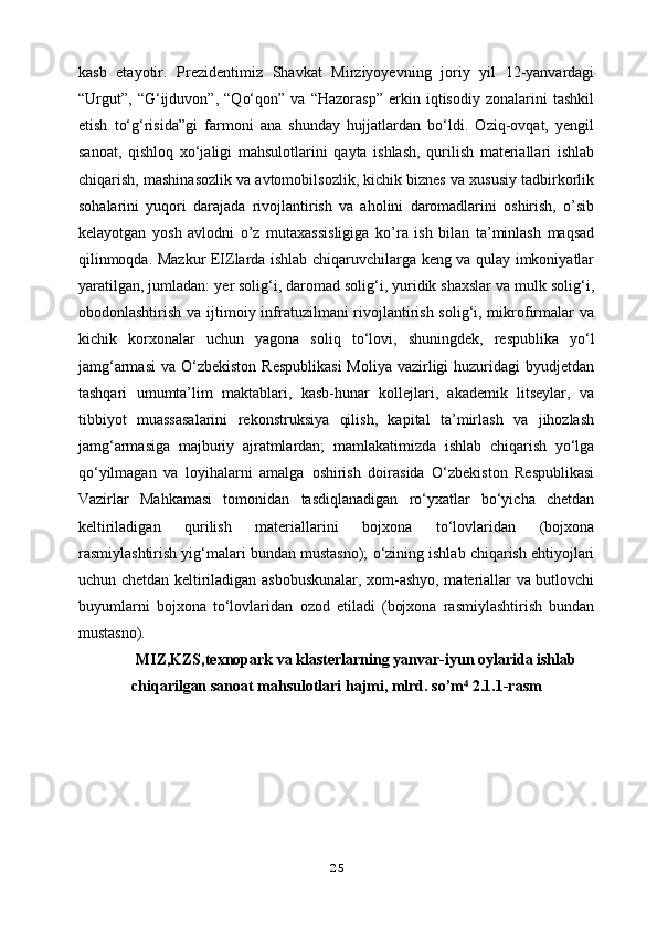 kasb   etayotir.   Prezidentimiz   Shavkat   Mirziyoyevning   joriy   yil   12-yanvardagi
“Urgut”,   “G‘ijduvon”,   “Qo‘qon”   va   “Hazorasp”   erkin   iqtisodiy   zonalarini   tashkil
etish   to‘g‘risida”gi   farmoni   ana   shunday   hujjatlardan   bo‘ldi.   Oziq-ovqat,   yengil
sanoat,   qishloq   xo‘jaligi   mahsulotlarini   qayta   ishlash,   qurilish   materiallari   ishlab
chiqarish,   mashinasozlik va avtomobilsozlik, kichik biznes va xususiy tadbirkorlik
sohalarini   yuqori   darajada   rivojlantirish   va   aholini   daromadlarini   oshirish,   o’sib
kelayotgan   yosh   avlodni   o’z   mutaxassisligiga   ko’ra   ish   bilan   ta’minlash   maqsad
qilinmoqda. Mazkur EIZlarda ishlab chiqaruvchilarga keng va qulay imkoniyatlar
yaratilgan, jumladan:   yer solig‘i, daromad solig‘i, yuridik shaxslar va mulk solig‘i,
obodonlashtirish   va ijtimoiy infratuzilmani rivojlantirish solig‘i, mikrofirmalar va
kichik   korxonalar   uchun   yagona   soliq   to‘lovi,   shuningdek,   respublika   yo‘l
jamg‘armasi  va   O‘zbekiston  Respublikasi  Moliya vazirligi  huzuridagi  byudjetdan
tashqari   umumta’lim   maktablari,   kasb-hunar   kollejlari,   akademik   litseylar,   va
tibbiyot   muassasalarini   rekonstruksiya   qilish,   kapital   ta’mirlash   va   jihozlash
jamg‘armasiga   majburiy   ajratmlardan;   mamlakatimizda   ishlab   chiqarish   yo‘lga
qo‘yilmagan   va   loyihalarni   amalga   oshirish   doirasida   O‘zbekiston   Respublikasi
Vazirlar   Mahkamasi   tomonidan   tasdiqlanadigan   ro‘yxatlar   bo‘yicha   chetdan
keltiriladigan   qurilish   materiallarini   bojxona   to‘lovlaridan   (bojxona
rasmiylashtirish yig‘malari bundan mustasno);   o‘zining ishlab chiqarish ehtiyojlari
uchun chetdan keltiriladigan asbobuskunalar, xom-ashyo, materiallar va butlovchi
buyumlarni   bojxona   to‘lovlaridan   ozod   etiladi   (bojxona   rasmiylashtirish   bundan
mustasno).
MIZ,KZS,texnopark va klasterlarning yanvar-iyun oylarida ishlab
chiqarilgan sanoat mahsulotlari hajmi, mlrd. so’m  2.1.1-rasm⁴
25