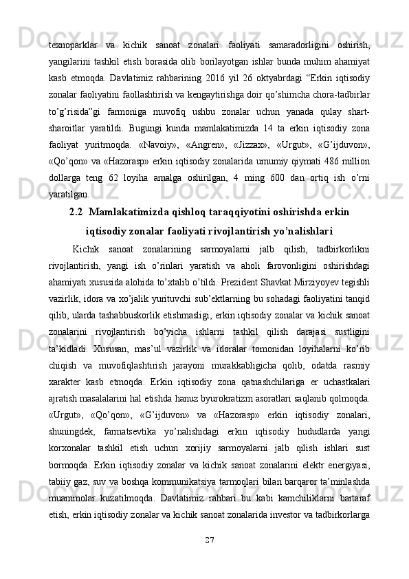 texnoparklar   va   kichik   sanoat   zonalari   faoliyati   samaradorligini   oshirish,
yangilarini   tashkil   etish   borasida   olib   borilayotgan   ishlar   bunda   muhim   ahamiyat
kasb   etmoqda.   Davlatimiz   rahbarining   2016   yil   26   oktyabrdagi   “Erkin   iqtisodiy
zonalar faoliyatini   faollashtirish va kengaytirishga doir qo’shimcha chora-tadbirlar
to’g’risida”gi   farmoniga   muvofiq   ushbu   zonalar   uchun   yanada   qulay   shart-
sharoitlar   yaratildi.   Bugungi   kunda   mamlakatimizda   14   ta   erkin   iqtisodiy   zona
faoliyat   yuritmoqda.   «Navoiy»,   «Angren»,   «Jizzax»,   «Urgut»,   «G’ijduvon»,
«Qo’qon» va   «Hazorasp» erkin iqtisodiy zonalarida umumiy qiymati  486 million
dollarga   teng   62   loyiha   amalga   oshirilgan,   4   ming   600   dan   ortiq   ish   o’rni
yaratilgan.  
2.2  Mamlakatimizda qishloq taraqqiyotini oshirishda erkin
iqtisodiy zonalar faoliyati rivojlantirish yo’nalishlari
Kichik   sanoat   zonalarining   sarmoyalarni   jalb   qilish,   tadbirkorlikni
rivojlantirish,   yangi   ish   o’rinlari   yaratish   va   aholi   farovonligini   oshirishdagi
ahamiyati xususida   alohida to’xtalib o’tildi.   Prezident Shavkat Mirziyoyev tegishli
vazirlik, idora va xo’jalik yurituvchi   sub’ektlarning bu sohadagi faoliyatini tanqid
qilib, ularda tashabbuskorlik   etishmasligi, erkin iqtisodiy zonalar va kichik sanoat
zonalarini   rivojlantirish   bo’yicha   ishlarni   tashkil   qilish   darajasi   sustligini
ta’kidladi.   Xususan,   mas’ul   vazirlik   va   idoralar   tomonidan   loyihalarni   ko’rib
chiqish   va   muvofiqlashtirish   jarayoni   murakkabligicha   qolib,   odatda   rasmiy
xarakter   kasb   etmoqda.   Erkin   iqtisodiy   zona   qatnashchilariga   er   uchastkalari
ajratish masalalarini hal etishda   hanuz byurokratizm asoratlari saqlanib qolmoqda.
«Urgut»,   «Qo’qon»,   «G’ijduvon»   va   «Hazorasp»   erkin   iqtisodiy   zonalari,
shuningdek,   farmatsevtika   yo’nalishidagi   erkin   iqtisodiy   hududlarda   yangi
korxonalar   tashkil   etish   uchun   xorijiy   sarmoyalarni   jalb   qilish   ishlari   sust
bormoqda.   Erkin   iqtisodiy   zonalar   va   kichik   sanoat   zonalarini   elektr   energiyasi,
tabiiy gaz, suv va boshqa   kommunikatsiya tarmoqlari bilan barqaror ta’minlashda
muammolar   kuzatilmoqda.   Davlatimiz   rahbari   bu   kabi   kamchiliklarni   bartaraf
etish, erkin iqtisodiy   zonalar va kichik sanoat zonalarida investor va tadbirkorlarga
27