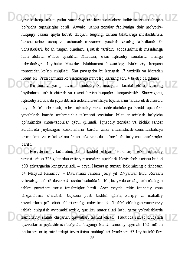 yanada   keng   imkoniyatlar   yaratishga   oid   kompleks   chora-tadbirlar   ishlab   chiqish
bo’yicha   topshiriqlar   berdi.   Avvalo,   ushbu   zonalar   faoliyatiga   doir   me’yoriy-
huquqiy   bazani   qayta   ko’rib   chiqish,   bugungi   zamon   talablariga   moslashtirish,
barcha   uchun   ochiq   va   tushunarli   mexanizm   yaratish   zarurligi   ta’kidlandi.   Er
uchastkalari,   bo’sh   turgan   binolarni   ajratish   tartibini   soddalashtirish   masalasiga
ham   alohida   e’tibor   qaratildi.   Xususan,   erkin   iqtisodiy   zonalarda   amalga
oshiriladigan   loyihalar   Vazirlar   Mahkamasi   huzuridagi   Ma’muriy   kengash
tomonidan   ko’rib   chiqiladi.   Shu   paytgacha   bu   kengash   17   vazirlik   va   idoradan
iborat edi. Prezidentimiz   ko’rsatmasiga muvofiq ularning soni 4 ta etib belgilandi.
Bu   borada   yangi   tizim   –   hududiy   komissiyalar   tashkil   etilib,   ularning
loyihalarni   ko’rib   chiqish   va   ruxsat   berish   huquqlari   kengaytirildi.   Shuningdek,
iqtisodiy zonalarda joylashtirish uchun investitsiya loyihalarini tanlab olish mezoni
qayta   ko’rib   chiqiladi,   erkin   iqtisodiy   zona   ishtirokchilariga   kredit   ajratishni
yaxshilash   hamda   muhandislik   ta’minoti   vositalari   bilan   ta’minlash   bo’yicha
qo’shimcha   chora-tadbirlar   qabul   qilinadi.   Iqtisodiy   zonalar   va   kichik   sanoat
zonalarida   joylashgan   korxonalarni   barcha   zarur   muhandislik-kommunikatsiya
tarmoqlari   va   infratuzilma   bilan   o’z   vaqtida   ta’minlash   bo’yicha   topshiriqlar
berildi.
Prezidentimiz   tashabbusi   bilan   tashkil   etilgan   “Hazorasp”   erkin   iqtisodiy
zonasi uchun 325 gektardan ortiq yer maydoni ajratiladi. Keyinchalik ushbu hudud
600   gektargacha   kengaytiriladi,   –   deydi   Hazorasp   tumani   hokimining   o‘rinbosari
64   Maqsud   Rahimov.   –   Davlatimiz   rahbari   joriy   yil   27-yanvar   kuni   Xorazm
viloyatiga   tashrifi davomida ushbu hududda bo‘lib, bu yerda amalga oshiriladigan
ishlar   yuzasidan   zarur   topshiriqlar   berdi.   Ayni   paytda   erkin   iqtisodiy   zona
chegaralarini   o‘rnatish,   bojxona   posti   tashkil   qilish,   xorijiy   va   mahalliy
investorlarni jalb etish   ishlari amalga oshirilmoqda. Tashkil  etiladigan zamonaviy
ishlab   chiqarish   avtomobilsozlik,   qurilish   materiallari   kabi   qator   yo‘nalishlarda
zamonaviy   ishlab   chiqarish   quvvatlari   tashkil   etiladi.   Hududda   ishlab   chiqarish
quvvatlarini   joylashtirish   bo‘yicha   bugungi   kunda   umumiy   qiymati   152   million
dollardan   ortiq   miqdordagi   investitsiya   mablag‘lari   hisobidan   53   loyiha   takliflari
28 