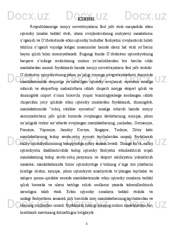 KIRISH.
Respublikamizga   xorijiy   investitsiyalarni   faol   jalb   etish   maqsadida   erkin
iqtisodiy   zonalar   tashkil   etish,   ularni   rivojlantirishning   moliyaviy   masalalarini
o’rganish va O‘zbekistonda erkin iqtisodiy hududlar faoliyatini rivojlantirish holati
tahlilini   o’rganib   vujudga   kelgan   muammolar   hamda   ularni   hal   etish   yo’llarini
bayon   qilish   bilan   xususiyatlanadi.   Bugungi   kunda   O’zbekiston   iqtisodiyotining
barqaror   o’sishiga   erishishning   muhim   yo’nalishlaridan   biri   barcha   ichki
manbalardan unumli foydalanish hamda xorijiy investitsiyalarni faol jalb etishdir.
O’zbekiston iqtisodiyotining jahon xo’jaligi tizimiga integratsiyalashuvi sharoitida
mamlakatimizda   eksportga   yo’naltirilgan   iqtisodiy   rivojlanish   siyosatini   amalga
oshirish   va   eksportbop   mahsulotlarni   ishlab   chiqarib   xorijga   eksport   qilish   va
shuningdek   import   o’rnini   bosuvchi   yuqori   texnologiyalarga   asoslangan   ishlab
chiqarishni   joriy   qilishda   erkin   iqtisodiy   zonalardan   foydalanish,   shuningdek,
mamlakatimizda   “ochiq   eshiklar   siyosatini”   amalga   oshirish   hamda   xorijiy
sarmoyadorlarni   jalb   qilish   borasida   rivojlangan   davlatlarning,   ayniqsa,   jahon
xo’jaligida tezkor  sur’atlarda rivojlangan mamlakatlarning, jumladan, Germaniya,
Fransiya,   Yaponiya,   Janubiy   Koreya,   Singapur,   Turkiya,   Xitoy   kabi
mamlakatlarning   tashqi   savdo-sotiq   siyosati   tajribalaridan   unumli   foydalanish
milliy iqtisodiyotimizning taraqqiyotiga ijobiy samara beradi.   Shunga ko’ra, milliy
iqtisodiyotni   shakllantirishda   tashqi   iqtisodiy   faoliyatni   erkinlashtirish   orqali
mamlakatning   tashqi   savdo-sotiq   jarayonini   va   eksport   salohiyatini   yuksaltirish
masalasi,   mamlakatimizda   bozor   iqtisodiyotiga   o’tishning   o’ziga   xos   jihatlarini
hisobga   olishni,   ayniqsa,   jahon   iqtisodiyoti   amaliyotida   to’plangan   tajribalar   va
xalqaro   qonun–qoidalar   asosida   mamlakatimizda   erkin   iqtisodiy   zonalarni   tashkil
qilish   borasida   va   ularni   tartibga   solish   usullarini   yanada   takomillashtirish
zarurligini   talab   etadi.   Erkin   iqtisodiy   zonalarni   tashkil   etishda   va
undagi faoliyatlarni samarali olib borishda xorij mamlakatlarining tajribalaridan va
ularning usullaridan unumli foydalanish hozirgi kunning muhim masalalaridan biri
hisoblanib mavzuning dolzarbligini belgilaydi.
3