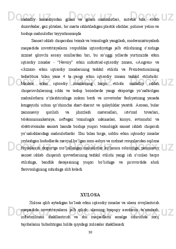 mahalliy   xomashyodan   gilam   va   gilam   mahsulotlari,   sintetik   tola,   elektr
duxovkalar, gaz   plitalari, bir marta ishlatiladigan plastik idishlar, polimer yelim va
boshqa   mahsulotlar tayyorlanmoqda.
Sanoat ishlab chiqarishni texnik va texnologik yangilash, modernizatsiyalash
maqsadida   investitsiyalarni   respublika   iqtisodiyotiga   jalb   etilishining   o‘sishiga
xizmat   qiluvchi   asosiy   omillardan   biri,   bu   so‘nggi   yillarda   yurtimizda   erkin
iqtisodiy   zonalar   -   “Navoiy”   erkin   industrial-iqtisodiy   zonasi,   «Angren»   va
«Jizzax»   erkin   iqtisodiy   zonalarining   tashkil   etilishi   va   Prezidentimizning
tashabbusi   bilan   yana   4   ta   yangi   erkin   iqtisodiy   zonani   tashkil   etilishidir.
Mazkur   erkin   iqtisodiy   zonalarning   barpo   etilishi   mahalliy   ishlab
chiqaruvchilarning   ichki   va   tashqi   bozorlarda   yangi   eksportga   yo‘naltirilgan
mahsulotlarni   o‘zlashtirishiga   imkon   berdi   va   investorlar   faoliyatining   yanada
kengayishi   uchun   qo‘shimcha   shart-sharoit   va   qulayliklar   yaratdi.   Asosan,   bular
zamonaviy   qurilish   va   jihozlash   materiallari,   iste'mol   tovarlari,
telekommunikatsiya,   neftegaz   texnologik   uskunalari,   kimyo,   avtomobil   va
elektrotexnika   sanoati   hamda   boshqa   yuqori   texnologik   sanoat   ishlab   chiqarish
yo‘nalishlaridagi   mahsulotlardir.   Shu   bilan   birga,   ushbu   erkin   iqtisodiy   zonalar
joylashgan hududlarda mavjud   bo‘lgan xom-ashyo va mehnat resurslaridan oqilona
foydalanish eksportga   mo‘ljallangan mahsulotlar ko‘lamini oshirishga, zamonaviy
sanoat   ishlab   chiqarish   quvvatlarining   tashkil   etilishi   yangi   ish   o‘rinlari   barpo
etilishiga,   bandlik   darajasining   yuqori   bo‘lishiga   va   pirovordida   aholi
farovonligining oshishiga olib   keladi.  
XULOSA
Xulosa qilib aytadigan bo’lsak erkin iqtisodiy zonalar va ularni rivojlantirish
maqsadida   investitsiyalarni   jalb   qilish,   ularning   huquqiy   asoslarini   ta’minlash,
infratuzilmani   shakllantirish   va   shu   maqsadlarni   amalga   oshirishda   xorij
tajribalarini birlashtirgan holda quyidagi xulosalar shakllanadi:
30