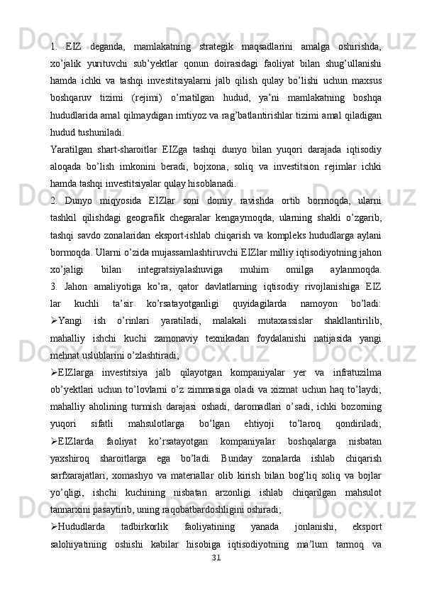 1.   EIZ   deganda,   mamlakatning   strategik   maqsadlarini   amalga   oshirishda,
xo’jalik   yurituvchi   sub’yektlar   qonun   doirasidagi   faoliyat   bilan   shug’ullanishi
hamda   ichki   va   tashqi   investitsiyalarni   jalb   qilish   qulay   bo’lishi   uchun   maxsus
boshqaruv   tizimi   (rejimi)   o’rnatilgan   hudud,   ya’ni   mamlakatning   boshqa
hududlarida amal qilmaydigan imtiyoz va rag’batlantirishlar tizimi amal qiladigan
hudud tushuniladi.
Yaratilgan   shart-sharoitlar   EIZga   tashqi   dunyo   bilan   yuqori   darajada   iqtisodiy
aloqada   bo’lish   imkonini   beradi,   bojxona,   soliq   va   investitsion   rejimlar   ichki
hamda tashqi investitsiyalar qulay hisoblanadi.
2.   Dunyo   miqyosida   EIZlar   soni   domiy   ravishda   ortib   bormoqda,   ularni
tashkil   qilishdagi   geografik   chegaralar   kengaymoqda,   ularning   shakli   o’zgarib,
tashqi   savdo   zonalaridan   eksport-ishlab   chiqarish   va   kompleks   hududlarga   aylani
bormoqda. Ularni o’zida mujassamlashtiruvchi EIZlar milliy iqtisodiyotning jahon
xo’jaligi   bilan   integratsiyalashuviga   muhim   omilga   aylanmoqda.
3.   Jahon   amaliyotiga   ko’ra,   qator   davlatlarning   iqtisodiy   rivojlanishiga   EIZ
lar   kuchli   ta’sir   ko’rsatayotganligi   quyidagilarda   namoyon   bo’ladi:
 Yangi   ish   o’rinlari   yaratiladi,   malakali   mutaxassislar   shakllantirilib,
mahalliy   ishchi   kuchi   zamonaviy   texnikadan   foydalanishi   natijasida   yangi
mehnat uslublarini o’zlashtiradi;
 EIZlarga   investitsiya   jalb   qilayotgan   kompaniyalar   yer   va   infratuzilma
ob’yektlari   uchun   to’lovlarni   o’z   zimmasiga   oladi   va   xizmat   uchun   haq   to’laydi;
mahalliy   aholining   turmish   darajasi   oshadi,   daromadlari   o’sadi,   ichki   bozorning
yuqori   sifatli   mahsulotlarga   bo’lgan   ehtiyoji   to’laroq   qondiriladi;
 EIZlarda   faoliyat   ko’rsatayotgan   kompaniyalar   boshqalarga   nisbatan
yaxshiroq   sharoitlarga   ega   bo’ladi.   Bunday   zonalarda   ishlab   chiqarish
sarfxarajatlari,   xomashyo   va   materiallar   olib   kirish   bilan   bog’liq   soliq   va   bojlar
yo’qligi,   ishchi   kuchining   nisbatan   arzonligi   ishlab   chiqarilgan   mahsulot
tannarxini pasaytirib, uning raqobatbardoshligini oshiradi;
 Hududlarda   tadbirkorlik   faoliyatining   yanada   jonlanishi,   eksport
salohiyatining   oshishi   kabilar   hisobiga   iqtisodiyotning   ma’lum   tarmoq   va
31 