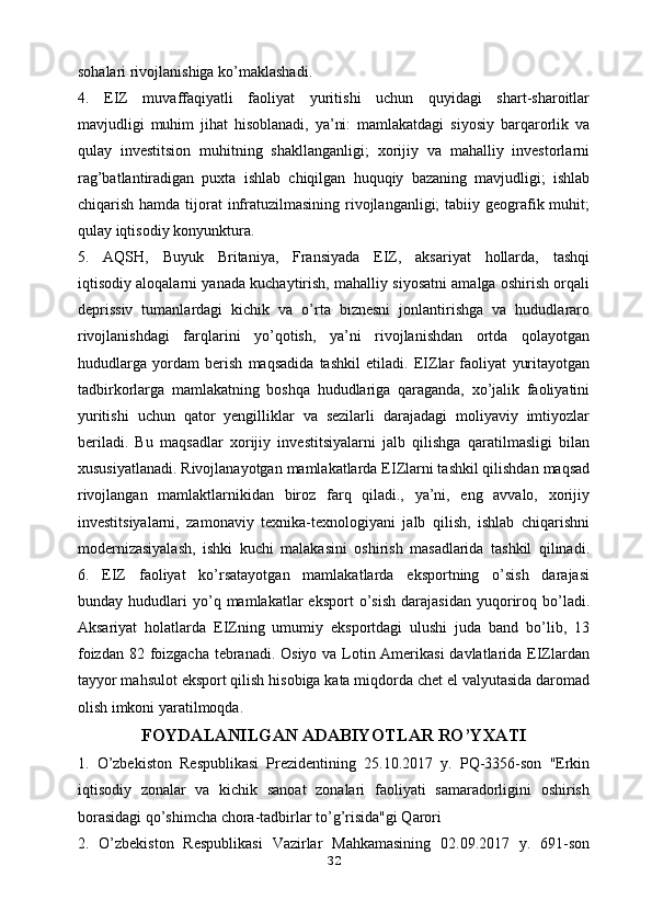 sohalari rivojlanishiga ko’maklashadi.
4.   EIZ   muvaffaqiyatli   faoliyat   yuritishi   uchun   quyidagi   shart-sharoitlar
mavjudligi   muhim   jihat   hisoblanadi,   ya’ni:   mamlakatdagi   siyosiy   barqarorlik   va
qulay   investitsion   muhitning   shakllanganligi;   xorijiy   va   mahalliy   investorlarni
rag’batlantiradigan   puxta   ishlab   chiqilgan   huquqiy   bazaning   mavjudligi;   ishlab
chiqarish hamda tijorat  infratuzilmasining rivojlanganligi;  tabiiy geografik muhit;
qulay iqtisodiy konyunktura.
5.   AQSH,   Buyuk   Britaniya,   Fransiyada   EIZ,   aksariyat   hollarda,   tashqi
iqtisodiy aloqalarni yanada kuchaytirish, mahalliy siyosatni amalga oshirish orqali
deprissiv   tumanlardagi   kichik   va   o’rta   biznesni   jonlantirishga   va   hududlararo
rivojlanishdagi   farqlarini   yo’qotish,   ya’ni   rivojlanishdan   ortda   qolayotgan
hududlarga   yordam   berish   maqsadida   tashkil   etiladi.   EIZlar   faoliyat   yuritayotgan
tadbirkorlarga   mamlakatning   boshqa   hududlariga   qaraganda,   xo’jalik   faoliyatini
yuritishi   uchun   qator   yengilliklar   va   sezilarli   darajadagi   moliyaviy   imtiyozlar
beriladi.   Bu   maqsadlar   xorijiy   investitsiyalarni   jalb   qilishga   qaratilmasligi   bilan
xususiyatlanadi. Rivojlanayotgan mamlakatlarda EIZlarni tashkil qilishdan maqsad
rivojlangan   mamlaktlarnikidan   biroz   farq   qiladi.,   ya’ni,   eng   avvalo,   xorijiy
investitsiyalarni,   zamonaviy   texnika-texnologiyani   jalb   qilish,   ishlab   chiqarishni
modernizasiyalash,   ishki   kuchi   malakasini   oshirish   masadlarida   tashkil   qilinadi.
6.   EIZ   faoliyat   ko’rsatayotgan   mamlakatlarda   eksportning   o’sish   darajasi
bunday  hududlari   yo’q   mamlakatlar   eksport   o’sish   darajasidan   yuqoriroq  bo’ladi.
Aksariyat   holatlarda   EIZning   umumiy   eksportdagi   ulushi   juda   band   bo’lib,   13
foizdan 82 foizgacha tebranadi. Osiyo va Lotin Amerikasi  davlatlarida EIZlardan
tayyor mahsulot eksport qilish hisobiga kata miqdorda chet el valyutasida daromad
olish imkoni yaratilmoqda.
FOYDALANILGAN ADABIYOTLAR RO’YXATI
1.   O’zbekiston   Respublikasi   Prezidentining   25.10.2017   y.   PQ-3356-son   "Erkin
iqtisodiy   zonalar   va   kichik   sanoat   zonalari   faoliyati   samaradorligini   oshirish
borasidagi qo’shimcha chora-tadbirlar to’g’risida"gi Qarori
2.   O’zbekiston   Respublikasi   Vazirlar   Mahkamasining   02.09.2017   y.   691-son
32 