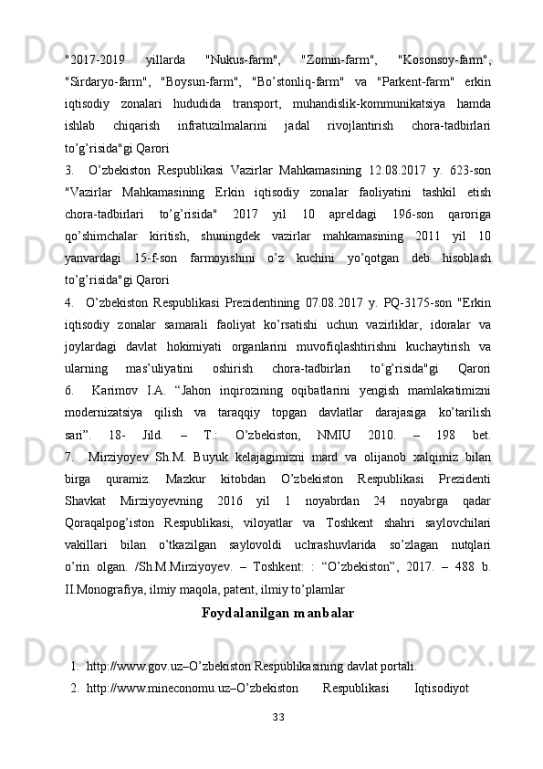 "2017-2019   yillarda   "Nukus-farm",   "Zomin-farm",   "Kosonsoy-farm",
"Sirdaryo-farm",   "Boysun-farm",   "Bo’stonliq-farm"   va   "Parkent-farm"   erkin
iqtisodiy   zonalari   hududida   transport,   muhandislik-kommunikatsiya   hamda
ishlab   chiqarish   infratuzilmalarini   jadal   rivojlantirish   chora-tadbirlari
to’g’risida"gi Qarori
3.     O’zbekiston   Respublikasi   Vazirlar   Mahkamasining   12.08.2017   y.   623-son
"Vazirlar   Mahkamasining   Erkin   iqtisodiy   zonalar   faoliyatini   tashkil   etish
chora-tadbirlari   to’g’risida"   2017   yil   10   apreldagi   196-son   qaroriga
qo’shimchalar   kiritish,   shuningdek   vazirlar   mahkamasining   2011   yil   10
yanvardagi   15-f-son   farmoyishini   o’z   kuchini   yo’qotgan   deb   hisoblash
to’g’risida"gi Qarori
4.     O’zbekiston   Respublikasi   Prezidentining   07.08.2017   y.   PQ-3175-son   "Erkin
iqtisodiy   zonalar   samarali   faoliyat   ko’rsatishi   uchun   vazirliklar,   idoralar   va
joylardagi   davlat   hokimiyati   organlarini   muvofiqlashtirishni   kuchaytirish   va
ularning   mas’uliyatini   oshirish   chora-tadbirlari   to’g’risida"gi   Qarori
6.     Karimov   I.A.   “Jahon   inqirozining   oqibatlarini   yengish   mamlakatimizni
modernizatsiya   qilish   va   taraqqiy   topgan   davlatlar   darajasiga   ko’tarilish
sari”.   18-   Jild.   –   T.:   O’zbekiston,   NMIU   2010.   –   198   bet.
7.     Mirziyoyev   Sh.M.   Buyuk   kelajagimizni   mard   va   olijanob   xalqimiz   bilan
birga   quramiz.   Mazkur   kitobdan   O’zbekiston   Respublikasi   Prezidenti
Shavkat   Mirziyoyevning   2016   yil   1   noyabrdan   24   noyabrga   qadar
Qoraqalpog’iston   Respublikasi,   viloyatlar   va   Toshkent   shahri   saylovchilari
vakillari   bilan   o’tkazilgan   saylovoldi   uchrashuvlarida   so’zlagan   nutqlari
o’rin   olgan.   /Sh.M.Mirziyoyev.   –   Toshkent:   :   “O’zbekiston”,   2017.   –   488   b.
II.Monografiya, ilmiy maqola, patent, ilmiy to’plamlar
Foydalanilgan manbalar
1. http://www.gov.uz–O’zbekiston Respublikasining davlat portali.
2. httр://www.minеcоnоmu.uz–О’zbеkistоn   Rеsрublikаsi   Iqtisоdiуоt
33 