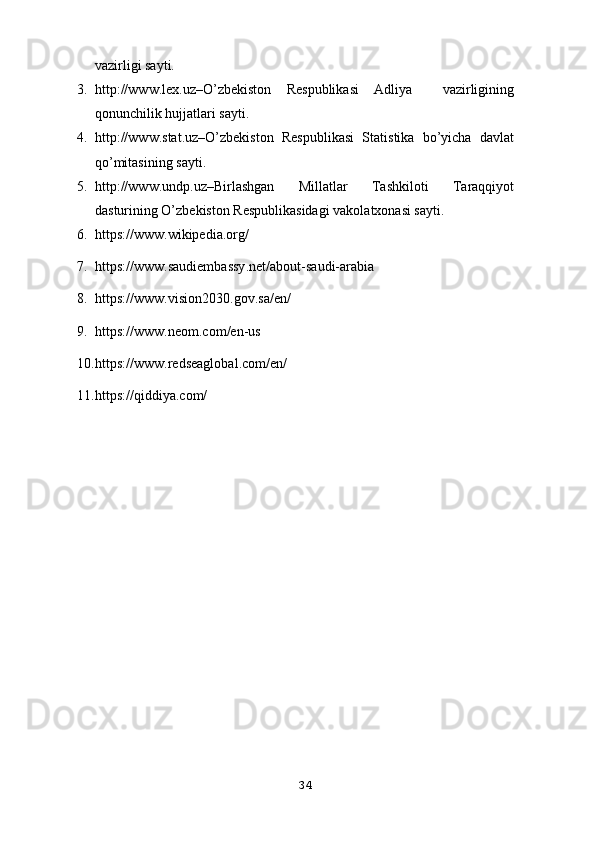 vаzirligi sауti.
3. httр://www.lех.uz–О’zbеkistоn   Rеsрublikаsi   Аdliуа     vаzirligining
qоnunchilik hujjаtlаri sауti.
4. http://www.stat.uz–O’zbekiston   Respublikasi   Statistika   bo’yicha   davlat
qo’mitasining sayti.
5. httр://www.undр.uz–Birlаshgаn   Millаtlаr   Tаshkilоti   Tаrаqqiуоt
dаsturining О’zbеkistоn Rеsрublikаsidаgi vаkоlаtхоnаsi sауti.
6. https://www.wikipedia.org/
7. https :// www . saudiembassy . net / about - saudi - arabia
8. https :// www . vision 2030. gov . sa / en /
9. https :// www . neom . com / en - us
10. https :// www . redseaglobal . com / en /
11. https://qiddiya.com/
34 