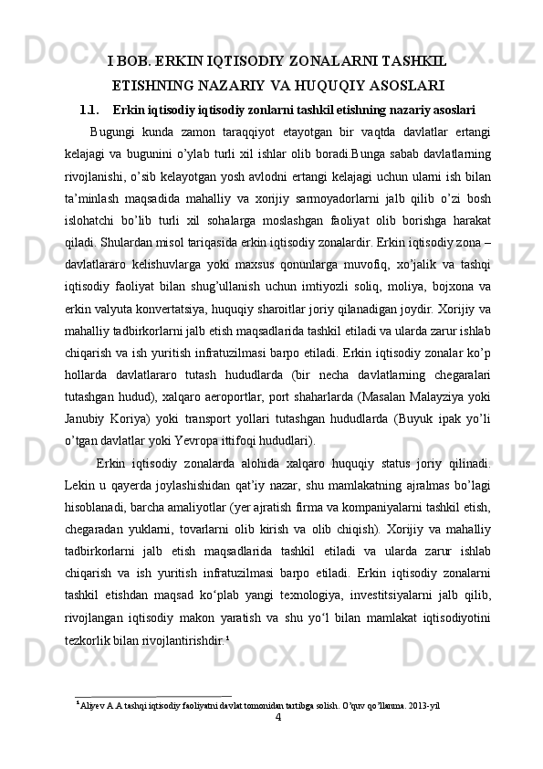 I BOB. ERKIN IQTISODIY ZONALARNI TASHKIL
ETISHNING   NAZARIY VA HUQUQIY ASOSLARI
1.1. Erkin iqtisodiy iqtisodiy zonlarni tashkil etishning nazariy asoslari
Bugungi   kunda   zamon   taraqqiyot   etayotgan   bir   vaqtda   davlatlar   ertangi
kelajagi   va   bugunini   o’ylab   turli   xil   ishlar   olib   boradi.Bunga   sabab   davlatlarning
rivojlanishi, o’sib kelayotgan yosh avlodni  ertangi  kelajagi  uchun ularni  ish bilan
ta’minlash   maqsadida   mahalliy   va   xorijiy   sarmoyadorlarni   jalb   qilib   o’zi   bosh
islohatchi   bo’lib   turli   xil   sohalarga   moslashgan   faoliyat   olib   borishga   harakat
qiladi. Shulardan misol tariqasida erkin iqtisodiy zonalardir. Erkin iqtisodiy zona –
davlatlararo   kelishuvlarga   yoki   maxsus   qonunlarga   muvofiq,   xo’jalik   va   tashqi
iqtisodiy   faoliyat   bilan   shug’ullanish   uchun   imtiyozli   soliq,   moliya,   bojxona   va
erkin valyuta konvertatsiya, huquqiy sharoitlar joriy qilanadigan joydir. Xorijiy va
mahalliy tadbirkorlarni jalb etish maqsadlarida tashkil etiladi va ularda zarur ishlab
chiqarish va ish yuritish infratuzilmasi  barpo etiladi. Erkin iqtisodiy zonalar ko’p
hollarda   davlatlararo   tutash   hududlarda   (bir   necha   davlatlarning   chegaralari
tutashgan   hudud),   xalqaro   aeroportlar,   port   shaharlarda   (Masalan   Malayziya   yoki
Janubiy   Koriya)   yoki   transport   yollari   tutashgan   hududlarda   (Buyuk   ipak   yo’li
o’tgan davlatlar yoki Yevropa ittifoqi hududlari).
Erkin   iqtisodiy   zonalarda   alohida   xalqaro   huquqiy   status   joriy   qilinadi.
Lekin   u   qayerda   joylashishidan   qat’iy   nazar,   shu   mamlakatning   ajralmas   bo’lagi
hisoblanadi, barcha amaliyotlar (yer ajratish firma va kompaniyalarni tashkil etish,
chegaradan   yuklarni,   tovarlarni   olib   kirish   va   olib   chiqish).   Xorijiy   va   mahalliy
tadbirkorlarni   jalb   etish   maqsadlarida   tashkil   etiladi   va   ularda   zarur   ishlab
chiqarish   va   ish   yuritish   infratuzilmasi   barpo   etiladi.   Erkin   iqtisodiy   zonalarni
tashkil   etishdan   maqsad   ko plab   yangi   texnologiya,   investitsiyalarni   jalb   qilib,ʻ
rivojlangan   iqtisodiy   makon   yaratish   va   shu   yo l   bilan   mamlakat   iqtisodiyotini	
ʻ
tezkorlik bilan rivojlantirishdir. ¹
¹ Aliyev A.A tashqi iqtisodiy faoliyatni davlat tomonidan tartibga solish. O’quv qo’llanma. 2013- yil
4 