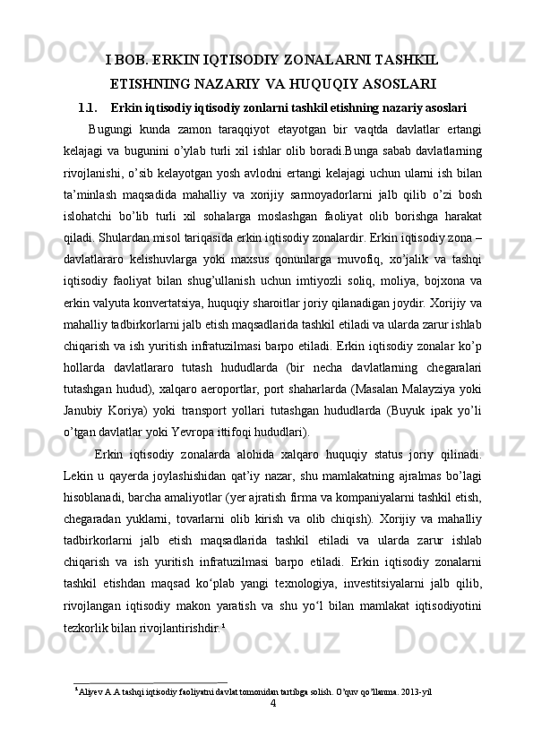 I BOB. ERKIN IQTISODIY ZONALARNI TASHKIL
ETISHNING   NAZARIY VA HUQUQIY ASOSLARI
1.1. Erkin iqtisodiy iqtisodiy zonlarni tashkil etishning nazariy asoslari
Bugungi   kunda   zamon   taraqqiyot   etayotgan   bir   vaqtda   davlatlar   ertangi
kelajagi   va   bugunini   o’ylab   turli   xil   ishlar   olib   boradi.Bunga   sabab   davlatlarning
rivojlanishi, o’sib kelayotgan yosh avlodni  ertangi  kelajagi  uchun ularni  ish bilan
ta’minlash   maqsadida   mahalliy   va   xorijiy   sarmoyadorlarni   jalb   qilib   o’zi   bosh
islohatchi   bo’lib   turli   xil   sohalarga   moslashgan   faoliyat   olib   borishga   harakat
qiladi. Shulardan misol tariqasida erkin iqtisodiy zonalardir. Erkin iqtisodiy zona –
davlatlararo   kelishuvlarga   yoki   maxsus   qonunlarga   muvofiq,   xo’jalik   va   tashqi
iqtisodiy   faoliyat   bilan   shug’ullanish   uchun   imtiyozli   soliq,   moliya,   bojxona   va
erkin valyuta konvertatsiya, huquqiy sharoitlar joriy qilanadigan joydir. Xorijiy va
mahalliy tadbirkorlarni jalb etish maqsadlarida tashkil etiladi va ularda zarur ishlab
chiqarish va ish yuritish infratuzilmasi  barpo etiladi. Erkin iqtisodiy zonalar ko’p
hollarda   davlatlararo   tutash   hududlarda   (bir   necha   davlatlarning   chegaralari
tutashgan   hudud),   xalqaro   aeroportlar,   port   shaharlarda   (Masalan   Malayziya   yoki
Janubiy   Koriya)   yoki   transport   yollari   tutashgan   hududlarda   (Buyuk   ipak   yo’li
o’tgan davlatlar yoki Yevropa ittifoqi hududlari).
Erkin   iqtisodiy   zonalarda   alohida   xalqaro   huquqiy   status   joriy   qilinadi.
Lekin   u   qayerda   joylashishidan   qat’iy   nazar,   shu   mamlakatning   ajralmas   bo’lagi
hisoblanadi, barcha amaliyotlar (yer ajratish firma va kompaniyalarni tashkil etish,
chegaradan   yuklarni,   tovarlarni   olib   kirish   va   olib   chiqish).   Xorijiy   va   mahalliy
tadbirkorlarni   jalb   etish   maqsadlarida   tashkil   etiladi   va   ularda   zarur   ishlab
chiqarish   va   ish   yuritish   infratuzilmasi   barpo   etiladi.   Erkin   iqtisodiy   zonalarni
tashkil   etishdan   maqsad   ko plab   yangi   texnologiya,   investitsiyalarni   jalb   qilib,ʻ
rivojlangan   iqtisodiy   makon   yaratish   va   shu   yo l   bilan   mamlakat   iqtisodiyotini	
ʻ
tezkorlik bilan rivojlantirishdir. ¹
¹ Aliyev A.A tashqi iqtisodiy faoliyatni davlat tomonidan tartibga solish. O’quv qo’llanma. 2013- yil
4