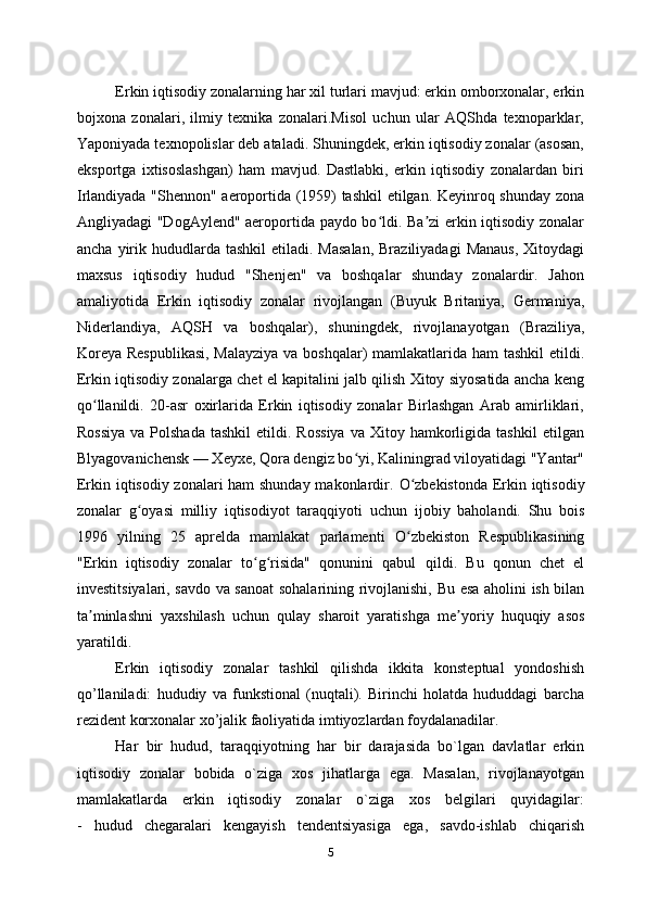 Erkin iqtisodiy zonalarning har xil turlari mavjud: erkin omborxonalar, erkin
bojxona   zonalari,   ilmiy   texnika   zonalari.Misol   uchun   ular   AQShda   texnoparklar,
Yaponiyada texnopolislar deb ataladi. Shuningdek, erkin iqtisodiy zonalar (asosan,
eksportga   ixtisoslashgan)   ham   mavjud.   Dastlabki,   erkin   iqtisodiy   zonalardan   biri
Irlandiyada "Shennon" aeroportida (1959) tashkil etilgan. Keyinroq shunday zona
Angliyadagi "DogAylend" aeroportida paydo bo ldi. Ba zi erkin iqtisodiy zonalarʻ ʼ
ancha  yirik  hududlarda  tashkil   etiladi. Masalan,  Braziliyadagi  Manaus,  Xitoydagi
maxsus   iqtisodiy   hudud   "Shenjen"   va   boshqalar   shunday   zonalardir.   Jahon
amaliyotida   Erkin   iqtisodiy   zonalar   rivojlangan   (Buyuk   Britaniya,   Germaniya,
Niderlandiya,   AQSH   va   boshqalar),   shuningdek,   rivojlanayotgan   (Braziliya,
Koreya Respublikasi,  Malayziya  va boshqalar)  mamlakatlarida ham  tashkil  etildi.
Erkin iqtisodiy zonalarga chet el kapitalini jalb qilish Xitoy siyosatida ancha keng
qo llanildi.   20-asr   oxirlarida   Erkin   iqtisodiy   zonalar   Birlashgan   Arab   amirliklari,	
ʻ
Rossiya  va  Polshada  tashkil  etildi.  Rossiya   va  Xitoy  hamkorligida  tashkil   etilgan
Blyagovanichensk — Xeyxe, Qora dengiz bo yi, Kaliningrad viloyatidagi "Yantar"	
ʻ
Erkin iqtisodiy zonalari ham shunday makonlardir.   O zbekistonda Erkin iqtisodiy	
ʻ
zonalar   g oyasi   milliy   iqtisodiyot   taraqqiyoti	
ʻ   uchun   ijobiy   baholandi.   Shu   bois
1996   yilning   25   aprelda   mamlakat   parlamenti   O zbekiston   Respublikasining	
ʻ
"Erkin   iqtisodiy   zonalar   to g risida"   qonunini   qabul	
ʻ ʻ   qildi.   Bu   qonun   chet   el
investitsiyalari, savdo va sanoat sohalarining rivojlanishi,   Bu esa aholini ish bilan
ta minlashni   yaxshilash   uchun   qulay   sharoit   yaratishga	
ʼ   me yoriy   huquqiy   asos	ʼ
yaratildi.
Erkin   iqtisodiy   zonalar   tashkil   qilishda   ikkita   konsteptual   yondoshish
qo’llaniladi:   hududiy   va   funkstional   (nuqtali).   Birinchi   holatda   hududdagi   barcha
rezident korxonalar xo’jalik faoliyatida imtiyozlardan foydalanadilar.
Hаr   bir   hudud,   tаrаqqiyotning   hаr   bir   dаrаjаsidа   bo`lgаn   dаvlаtlаr   erkin
iqtisodiy   zonalar   bоbidа   o`zigа   хоs   jihаtlаrgа   egа.   Mаsаlаn,   rivоjlаnаyotgаn
mаmlаkаtlаrdа   erkin   iqtisodiy   zonalar   o`zigа   хоs   bеlgilаri   quyidаgilаr:
-   hudud   chеgаrаlаri   kеngаyish   tеndеntsiyasigа   egа,   sаvdо-ishlаb   chiqаrish
5 