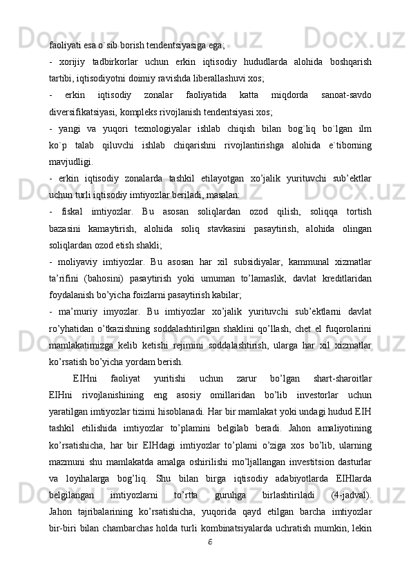 fаоliyati esа o`sib bоrish tеndеntsiyasigа egа;
-   xоrijiy   tаdbirkоrlаr   uchun   erkin   iqtisodiy   hududlardа   аlоhidа   bоshqаrish
tаrtibi, iqtisоdiyotni dоimiy rаvishdа libеrаllаshuvi хоs;
-   erkin   iqtisodiy   zonalar   fаоliyatidа   kаttа   miqdоrdа   sаnоаt-sаvdо
divеrsifikаtsiyasi, kоmplеks rivоjlаnish tеndеntsiyasi хоs;
-   yangi   vа   yuqоri   tехnоlоgiyalаr   ishlаb   chiqish   bilаn   bоg`liq   bo`lgаn   ilm
ko`p   tаlаb   qiluvchi   ishlаb   chiqаrishni   rivоjlаntirishgа   аlоhidа   e`tibоrning
mаvjudligi.
-   erkin   iqtisodiy   zonalarda   tashkil   etilayotgan   xo’jalik   yurituvchi   sub’ektlar
uchun turli iqtisodiy imtiyozlar beriladi, masalan:
-   fiskal   imtiyozlar.   Bu   asosan   soliqlardan   ozod   qilish,   soliqqa   tortish
bazasini   kamaytirish,   alohida   soliq   stavkasini   pasaytirish,   alohida   olingan
soliqlardan ozod etish shakli;
-   moliyaviy   imtiyozlar.   Bu   asosan   har   xil   subsidiyalar,   kammunal   xizmatlar
ta’rifini   (bahosini)   pasaytirish   yoki   umuman   to’lamaslik,   davlat   kreditlaridan
foydalanish bo’yicha foizlarni pasaytirish kabilar;
-   ma’muriy   imyozlar.   Bu   imtiyozlar   xo’jalik   yurituvchi   sub’ektlarni   davlat
ro’yhatidan   o’tkazishning   soddalashtirilgan   shaklini   qo’llash,   chet   el   fuqorolarini
mamlakatimizga   kelib   ketishi   rejimini   soddalashtirish,   ularga   har   xil   xizmatlar
ko’rsatish bo’yicha yordam berish.
EIHni   faoliyat   yuritishi   uchun   zarur   bo’lgan   shart-sharoitlar
EIHni   rivojlanishining   eng   asosiy   omillaridan   bo’lib   investorlar   uchun
yaratilgan imtiyozlar tizimi hisoblanadi. Har bir mamlakat yoki undagi hudud EIH
tashkil   etilishida   imtiyozlar   to’plamini   belgilab   beradi.   Jahon   amaliyotining
ko’rsatishicha,   har   bir   EIHdagi   imtiyozlar   to’plami   o’ziga   xos   bo’lib,   ularning
mazmuni   shu   mamlakatda   amalga   oshirilishi   mo’ljallangan   investitsion   dasturlar
va   loyihalarga   bog’liq.   Shu   bilan   birga   iqtisodiy   adabiyotlarda   EIHlarda
belgilangan   imtiyozlarni   to’rtta   guruhga   birlashtiriladi   (4-jadval).
Jahon   tajribalarining   ko’rsatishicha,   yuqorida   qayd   etilgan   barcha   imtiyozlar
bir-biri   bilan chambarchas   holda turli  kombinatsiyalarda  uchratish  mumkin,  lekin
6