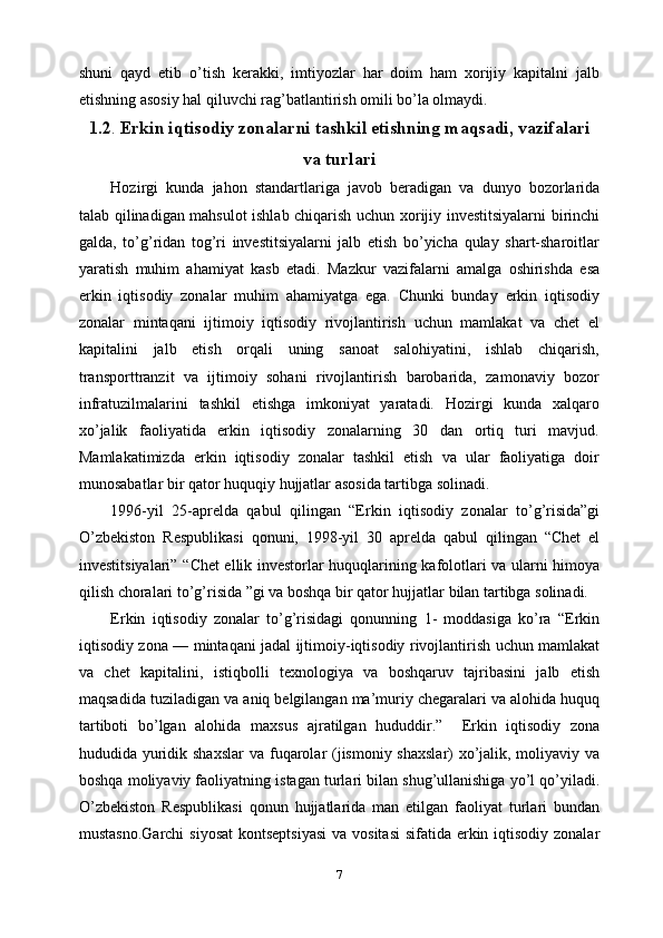 shuni   qayd   etib   o’tish   kerakki,   imtiyozlar   har   doim   ham   xorijiy   kapitalni   jalb
etishning asosiy hal qiluvchi rag’batlantirish omili bo’la olmaydi.
1.2 .  Erkin iqtisodiy zonalarni tashkil etishning maqsadi, vazifalari
va turlari
Hozirgi   kunda   jahon   standartlariga   javob   beradigan   va   dunyo   bozorlarida
talab qilinadigan mahsulot ishlab chiqarish uchun xorijiy investitsiyalarni birinchi
galda,   to’g’ridan   tog’ri   investitsiyalarni   jalb   etish   bo’yicha   qulay   shart-sharoitlar
yaratish   muhim   ahamiyat   kasb   etadi.   Mazkur   vazifalarni   amalga   oshirishda   esa
erkin   iqtisodiy   zonalar   muhim   ahamiyatga   ega.   Chunki   bunday   erkin   iqtisodiy
zonalar   mintaqani   ijtimoiy   iqtisodiy   rivojlantirish   uchun   mamlakat   va   chet   el
kapitalini   jalb   etish   orqali   uning   sanoat   salohiyatini,   ishlab   chiqarish,
transporttranzit   va   ijtimoiy   sohani   rivojlantirish   barobarida,   zamonaviy   bozor
infratuzilmalarini   tashkil   etishga   imkoniyat   yaratadi.   Hozirgi   kunda   xalqaro
xo’jalik   faoliyatida   erkin   iqtisodiy   zonalarning   30   dan   ortiq   turi   mavjud.
Mamlakatimizda   erkin   iqtisodiy   zonalar   tashkil   etish   va   ular   faoliyatiga   doir
munosabatlar bir qator huquqiy hujjatlar asosida tartibga solinadi. 
1996-yil   25-aprelda   qabul   qilingan   “Erkin   iqtisodiy   zonalar   to’g’risida”gi
O’zbekiston   Respublikasi   qonuni,   1998-yil   30   aprelda   qabul   qilingan   “Сhet   el
investitsiyalari”   “Chet ellik invеstorlar huquqlarining kafolotlari va ularni himoya
qilish choralari   to’g’risida ”gi va boshqa bir qator hujjatlar bilan tartibga solinadi.
Erkin   iqtisodiy   zonalar   to’g’risidagi   qonunning   1-   moddasiga   ko’ra   “Erkin
iqtisodiy zona —   mintaqani jadal ijtimoiy-iqtisodiy rivojlantirish uchun mamlakat
va   chet   kapitalini,   istiqbolli   texnologiya   va   boshqaruv   tajribasini   jalb   etish
maqsadida tuziladigan va   aniq belgilangan ma’muriy chegaralari va alohida huquq
tartiboti   bo’lgan   alohida   maxsus   ajratilgan   hududdir.”     Erkin   iqtisodiy   zona
hududida yuridik shaxslar  va   fuqarolar (jismoniy shaxslar) xo’jalik, moliyaviy va
boshqa moliyaviy faoliyatning   istagan turlari bilan shug’ullanishiga yo’l qo’yiladi.
O’zbekiston   Respublikasi   qonun   hujjatlarida   man   etilgan   faoliyat   turlari   bundan
mustasno.Garchi  siyosat  kontseptsiyasi  va vositasi  sifatida erkin iqtisodiy zonalar
7