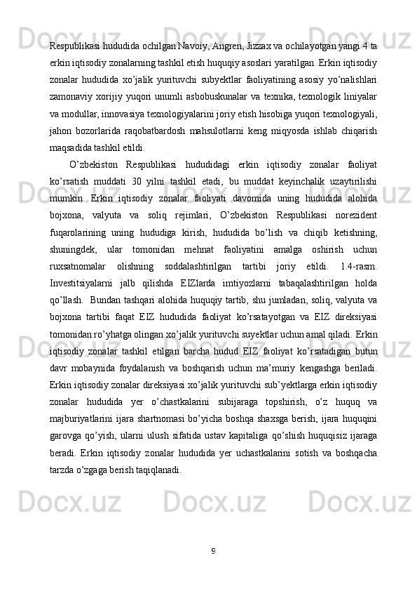 Respublikasi hududida ochilgan Navoiy, Angren, Jizzax va   ochilayotgan yangi 4 ta
erkin iqtisodiy zonalarning tashkil etish huquqiy asoslari   yaratilgan. Erkin iqtisodiy
zonalar   hududida   xo’jalik   yurituvchi   subyektlar   faoliyatining   asosiy   yo’nalishlari
zamonaviy   xorijiy   yuqori   unumli   asbobuskunalar   va   texnika,   texnologik   liniyalar
va modullar, innovasiya   texnologiyalarini joriy etish hisobiga yuqori texnologiyali,
jahon   bozorlarida   raqobatbardosh   mahsulotlarni   keng   miqyosda   ishlab   chiqarish
maqsadida tashkil   etildi.
O’zbekiston   Respublikasi   hududidagi   erkin   iqtisodiy   zonalar   faoliyat
ko’rsatish   muddati   30   yilni   tashkil   etadi,   bu   muddat   keyinchalik   uzaytirilishi
mumkin.   Erkin   iqtisodiy   zonalar   faoliyati   davomida   uning   hududida   alohida
bojxona,   valyuta   va   soliq   rejimlari,   O’zbekiston   Respublikasi   norezident
fuqarolarining   uning   hududiga   kirish,   hududida   bo’lish   va   chiqib   ketishning,
shuningdek,   ular   tomonidan   mehnat   faoliyatini   amalga   oshirish   uchun
ruxsatnomalar   olishning   soddalashtirilgan   tartibi   joriy   etildi.   1.4-rasm.
Investitsiyalarni   jalb   qilishda   EIZlarda   imtiyozlarni   tabaqalashtirilgan   holda
qo’llash.     Bundan tashqari alohida huquqiy tartib, shu jumladan, soliq, valyuta va
bojxona   tartibi   faqat   EIZ   hududida   faoliyat   ko’rsatayotgan   va   EIZ   direksiyasi
tomonidan ro’yhatga olingan xo’jalik yurituvchi suyektlar uchun amal qiladi.   Erkin
iqtisodiy   zonalar   tashkil   etilgan   barcha   hudud   EIZ   faoliyat   ko’rsatadigan   butun
davr   mobaynida   foydalanish   va   boshqarish   uchun   ma’muriy   kengashga   beriladi.
Erkin iqtisodiy zonalar direksiyasi xo’jalik yurituvchi sub’yektlarga erkin iqtisodiy
zonalar   hududida   yer   o’chastkalarini   subijaraga   topshirish,   o’z   huquq   va
majburiyatlarini   ijara  shartnomasi  bo’yicha  boshqa  shaxsga   berish,  ijara huquqini
garovga   qo’yish,   ularni   ulush   sifatida   ustav   kapitaliga   qo’shish   huquqisiz   ijaraga
beradi.   Erkin   iqtisodiy   zonalar   hududida   yer   uchastkalarini   sotish   va   boshqacha
tarzda o’zgaga berish taqiqlanadi.
9