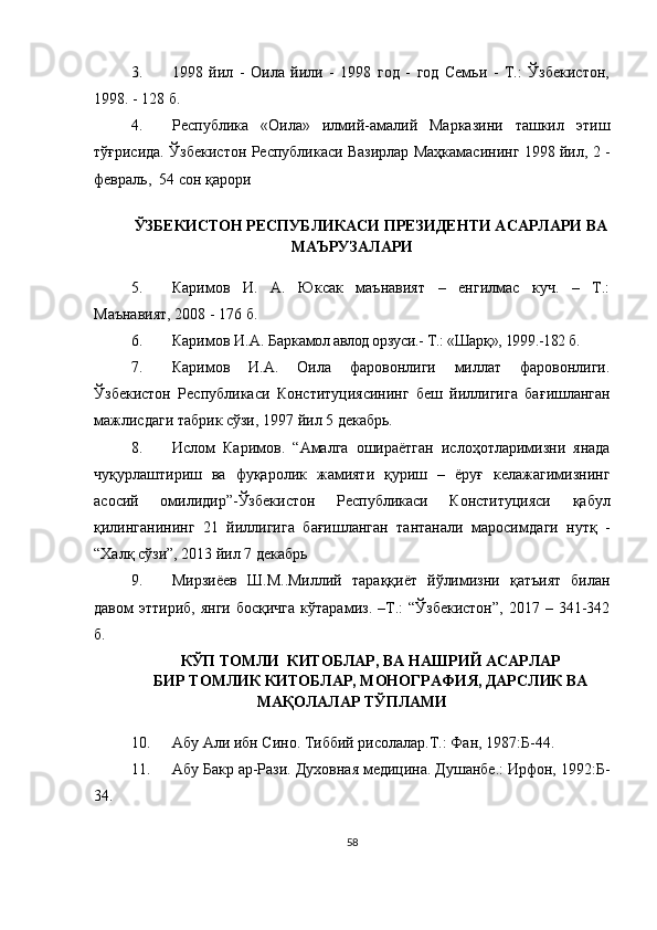 3. 1998   йил   -   Оила   йили   -   1998   год   -   год   Семьи   -   Т.:   Ўзбекистон,
1998. - 128 б.
4. Республика   «Оила»   илмий-амалий   Марказини   ташкил   этиш
тў ғ рисида.   Ў збекистон Республикаси Вазирлар Маҳкамасининг 1998 йил, 2 -
февраль,  54 сон қарори
ЎЗБЕКИСТОН РЕСПУБЛИКАСИ ПРЕЗИДЕНТИ АСАРЛАРИ ВА
МАЪРУЗАЛАРИ
5. Каримов   И.   А.   Юксак   маънавият   –   енгилмас   куч.   –   Т.:
Маънавият, 2008 - 176 б.
6. Каримов И.А. Барк амол авлод орзуси.- Т.: «Шарқ», 1999.-182 б.
7. Каримов   И.А.   Оила   фаровонлиги   миллат   фаровонлиги.
Ў збекистон   Республикаси   Конституциясининг   беш   йиллигига   ба ғ ишланган
мажлисдаги табрик сўзи, 1997 йил 5 декабрь.
8. Ислом   Каримов.   “Амалга   ошираётган   ислоҳотларимизни   янада
чуқурлаштириш   ва   фуқаролик   жамияти   қуриш   –   ёруғ   келажагимизнинг
асосий   омилидир”- Ўзбекистон   Республикаси   Конституцияси   қабул
қилинганининг   21   йиллигига   бағишланган   тантанали   маросимда ги   нутқ   -
“Халқ сўзи”, 2013 йил 7 декабрь
9. Мирзиёев   Ш.М..Миллий   тараққиёт   йўлимизни   қатъият   билан
давом   эттириб,  янги  босқичга  кўтарамиз.   –Т.:  “Ўзбекистон”,  2017  –  341-342
б. 
КЎП ТОМЛИ  КИТОБЛАР,   ВА НАШРИЙ АСАРЛАР
БИР ТОМЛИК КИТОБЛАР, МОНОГРАФИЯ, ДАРСЛИК ВА
МАҚОЛАЛАР ТЎПЛАМИ
10. Абу Али ибн Сино. Тиббий рисолалар.Т.: Фан, 1987 :Б-44.
11. Абу Бакр ар-Рази. Духовная медицина. Душанбе.: Ирфон, 1992 :Б-
3 4.
58 