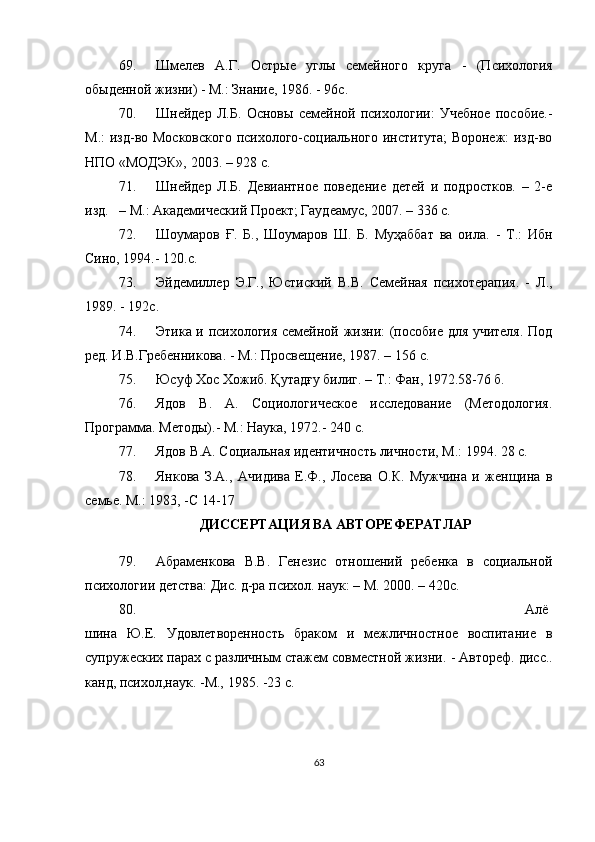 69. Шмелев   А.Г.   Острые   углы   семейного   круга   -   (Психология
обыденной жизни) - М.: Знание, 1986. - 96с.
70. Шнейдер   Л.Б.   Основы   семейной   психологии:   Учебное   пособие.-
М.:  изд-во Московского  психолого-социального института;  Воронеж:  изд-во
НПО «МОДЭК», 2003. – 928 с.
71. Шнейдер   Л.Б.   Девиантное   поведение   детей   и   подростков.   –   2-е
изд.     – М.: Академический Проект; Гаудеамус, 2007. – 336 с.
72. Шоумаров   Ғ .   Б.,   Шоумаров   Ш.   Б.   Муҳаббат   ва   оила.   -   Т.:   Ибн
Сино, 1994.- 120.с .
73. Эйдемиллер   Э.Г.,   Юст и ский   В.В.   Семейная   психотерапия.   -   Л.,
1989. - 192с.
74. Этика и психология семейной жизни: (пособие для учителя. Под
ред. И.В.Гребенникова. - М.: Просвещение, 1987. –   156   с.
75. Юсуф Хос Хожиб. Қутадғу билиг. – Т.: Фан, 1972.58-76 б.
76. Ядов   В.   А.   Социологическое   исследование   (Методология.
Программа.   Методы).- М.: Наука, 1972.- 240 с.
77. Ядов В.А. Социальная идентичность личности, М.: 1994. 28 с.
78. Янкова   З.А.,   Ач и д и ва   Е.Ф.,   Лосева   О.К.   Мужчина   и   женщина   в
семье. М.: 1983, -С 14-17
ДИССЕРТАЦИЯ ВА АВТОРЕФЕРАТЛАР
79. Абраменкова   В.В.   Генезис   отношений   ребенка   в   социальной
психологии детства: Дис. д-ра психол. наук:   – М. 2000. – 420с.
80. Алё
шина   Ю.Е.   Удовлетворенность   браком   и   межличностное   воспитание   в
супружеских парах с различным стажем совместной жизни . -  Автореф.  д исс..
канд,   психол,наук. -М., 1985. - 2 3  с.
63 