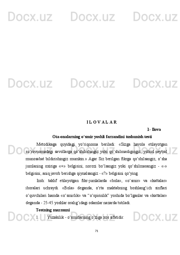 I L O V A L A R
                                                                                                    1-   Ilova
 Ota-onalarning o‘smir yoshli farzandini tushunish testi
Metodikaga   quyidagi   yo‘riqnoma   beriladi:   «Sizga   havola   etilayotgan
so‘rovnomadagi  savollarga qo‘shilishingiz yoki  qo‘shilmasligingiz,  yohud neytral
munosabat   bildirishingiz   mumkin.»   Agar   Siz   berilgan   fikrga   qo‘shilsangiz,   o‘sha
jumlaning   oxiriga   «+»   belgisini;   norozi   bo‘lsangiz   yoki   qo‘shilmasangiz   -   «-»
belgisini; aniq javob berishga qiynalsangiz - «?» belgisini qo‘ying. 
Izoh:   taklif   etilayotgan   fikr-jumlalarda   «bola»,   «o‘smir»   va   «kattalar»
iboralari   uchraydi.   «Bola»   deganda,   o‘rta   maktabning   boshlang‘ich   sinflari
o‘quvchilari   hamda   «o‘smirlik»   va   “o‘spirinlik”   yoshida   bo‘lganlar   va   «kattalar»
deganda - 25-45 yoshlar oralig‘idagi odamlar nazarda tutiladi.
Testning mazmuni
1.  Yuzakilik - o‘smirlarning o‘ziga xos sifatidir.
71 