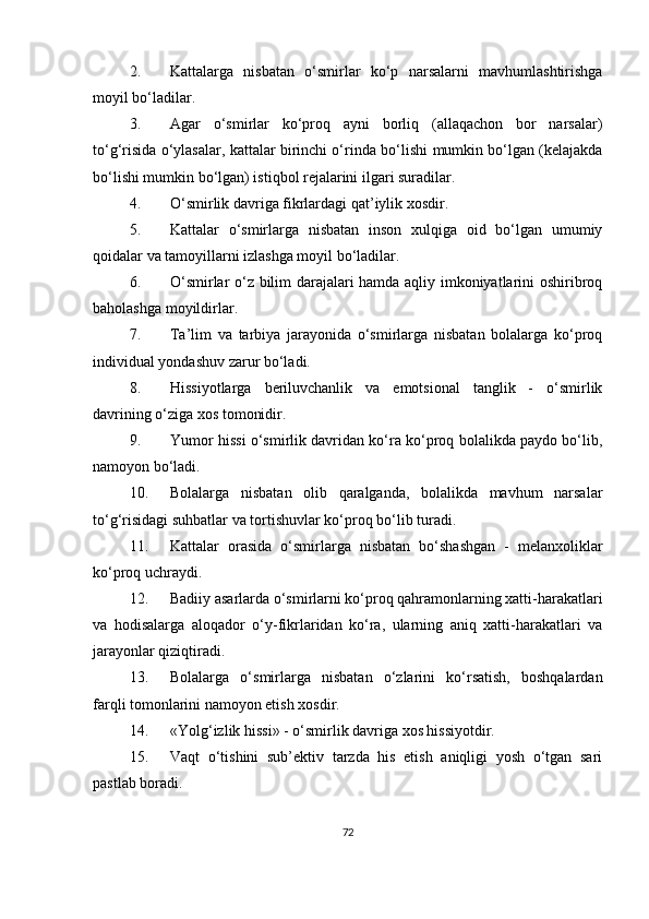 2.  Kattalarga   nisbatan   o‘smirlar   ko‘p   narsalarni   mavhumlashtirishga
moyil bo‘ladilar.
3.  Agar   o‘smirlar   ko‘proq   ayni   borliq   (allaqachon   bor   narsalar)
to‘g‘risida o‘ylasalar, kattalar birinchi o‘rin d a bo‘lishi mumkin bo‘lgan (kelajakda
bo‘lishi mumkin bo‘lgan) istiqbol rejalarini ilgari suradilar.
4.  O‘ smirlik davriga fikrlardagi qat’iylik xosdir.
5.  Kattalar   o‘smirlarga   nisbatan   inson   xulqiga   oid   bo‘lgan   umumiy
qoidalar va tamoyillarni izlashga moyil bo‘ladilar.
6.  O‘ smirlar o‘z bilim darajalari hamda aqliy imkoniyatlarini oshiribroq
baholashga moyildirlar.
7.  Ta’lim   va   tarbiya   jarayonida   o‘smirlarga   nisbatan   bolalarga   ko‘proq
individual yondashuv zarur bo‘ladi.
8.  H issiyotlarga   beriluvchanlik   va   emotsional   tanglik   -   o‘smirlik
davrining o‘ziga xos tomonidir.
9.  Yumor hissi o‘smirlik davridan ko‘ra ko‘proq bolalikda paydo bo‘lib,
namoyon bo‘ladi.
10.  Bolalarga   nisbatan   olib   qaralganda,   bolalikda   mavhum   narsalar
to‘g‘risidagi suhbatlar va tortishuvlar ko‘proq bo‘lib turadi.
11.  Kattalar   orasida   o‘smirlarga   nisbatan   bo‘shashgan   -   melanxoliklar
ko‘proq uchraydi.
12.  Badiiy asarlarda o‘smirlarni ko‘proq qahramonlarning xatti-harakatlari
va   h odisalarga   aloqador   o‘y-fikrlaridan   ko‘ra,   ularning   aniq   xatti-harakatlari   va
jarayonlar qiziqtiradi.
13.  Bolalarga   o‘smirlarga   nisbatan   o‘zlarini   ko‘rsatish,   boshqalardan
farqli tomonlarini namoyon etish xosdir.
14.  «Yolg‘izlik hissi» - o‘smirlik davriga xos hissiyotdir.
15.  Vaqt   o‘tishini   sub’ektiv   tarzda   his   etish   aniqligi   yosh   o‘tgan   sari
pastlab boradi.
72 